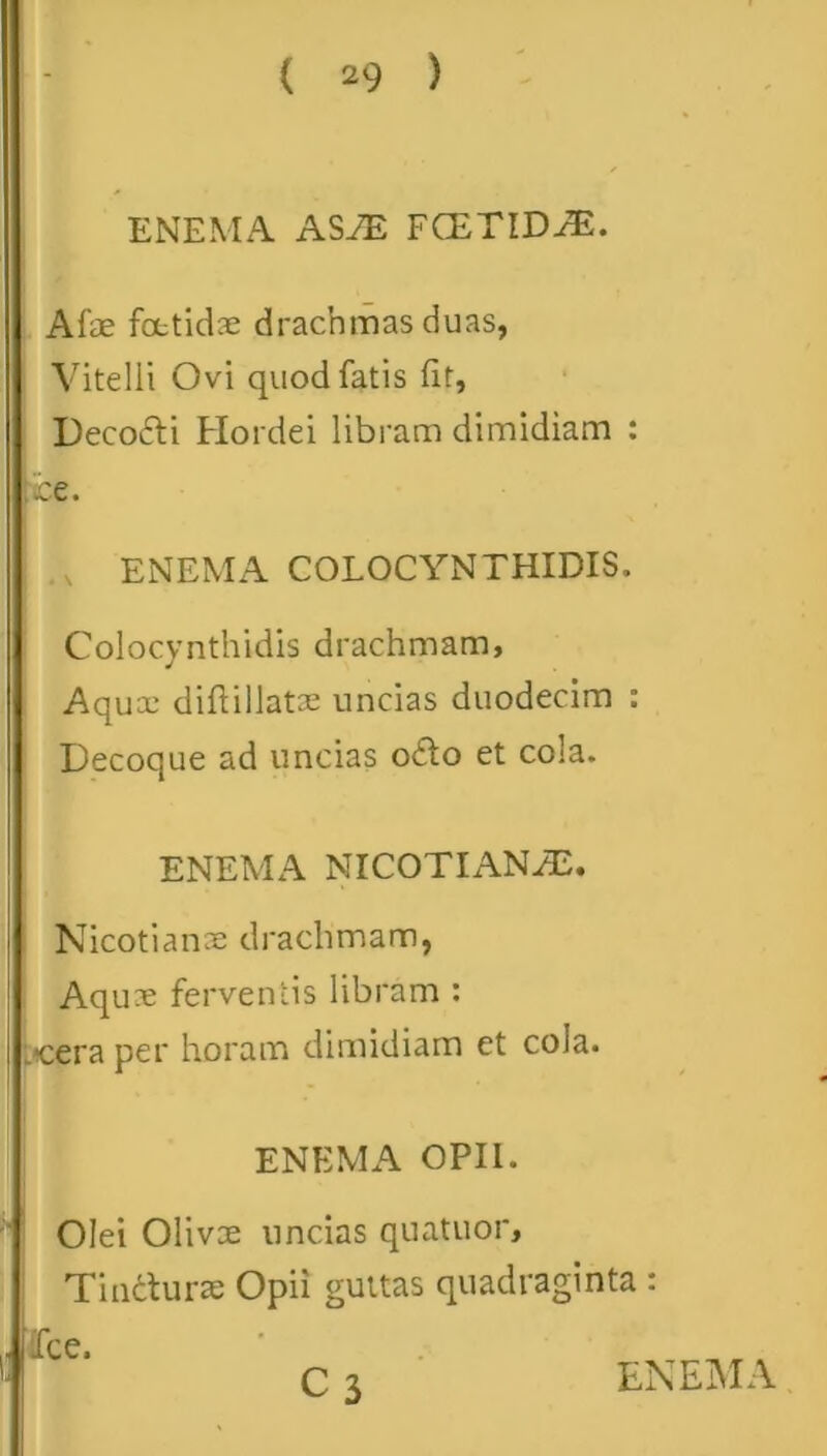 ENEMA ASIE FCETID^E. Alae fetidae drachmas duas, Vitelli Ovi quod fatis fit, Decocti Hordei libram dimidiam : ice. ENEMA COLOCYNTHIDIS. Colocynthidis drachmam, Aqux diftillatae uncias duodecim : Decoque ad uncias o£to et cola. ENEMA NICOTIANH2. Nicotianae drachmam, Aquae ferventis libram : Lcera per horam dimidiam et cola. ENEMA OPII. Olei Olivoe uncias quatuor, Tifeturae Opii guttas quadraginta : Ice. C 3 ENEMA