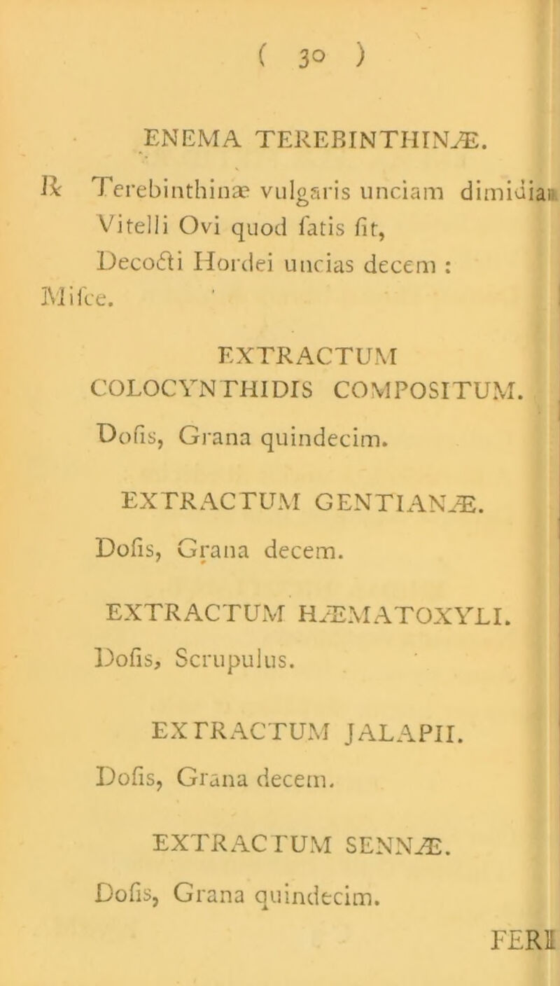 ( 3° ) ENEMA TEREBINTHINA. Ii Terebinthinae vulgaris unciam dimidia» Vitelli Ovi quod fatis fit, Deco&i Hordei uncias decem : Mille. EXTRACTUM COLOCYNTHIDIS COMPOSITUM. Dofis, Grana quindecim. EXTRACTUM GENTIANA. Dofis, Grana decem. EXTRACTUM HAMATOXYLI. Dofis, Scrupulus. EXTRACTUM JALAPII. Dofis, Grana decem. EXTRACTUM SENNA. Dofis, Grana quindecim. FERI