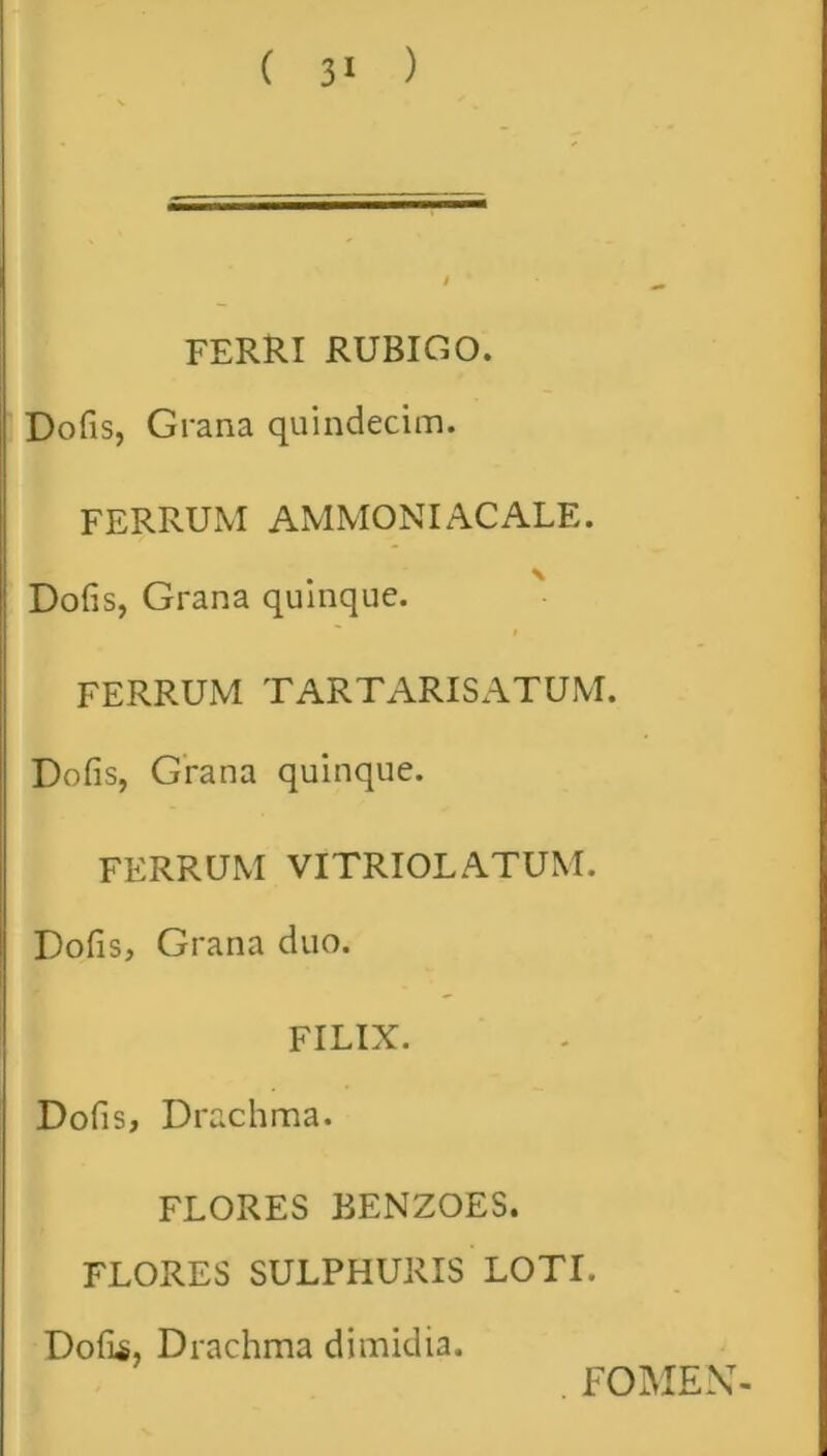 FERRI RUBIGO. Dofis, Grana quindecim. FERRUM AMMONIACALE. \ Dofis, Grana quinque. FERRUM TARTARISATUM. Dofis, Grana quinque. FERRUM VITRIOLATUM. Dofis, Grana duo. FILIX. Dofis, Drachma. FLORES BENZOES. FLORES SULPHURIS LOTI. Dofis, Drachma dimidia. . FOMEN-