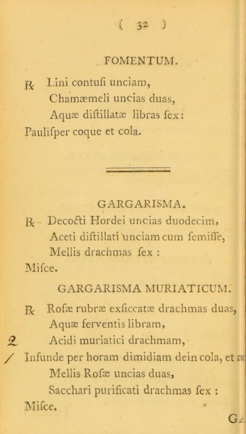 FOMENTUM. r Lini contufi unciam, Chamaemeli uncias duas, Aquae diftillatae libras fex: Paulifper coque et cola. GARGARISMA. \ ii; - Decofti Hordei uncias duodecim, Aceti diftillati 'unciam cum femifle, Mellis drachmas fex : Mifce. GARGARISMA MURIATICUM. R Rofae rubrae exficcatae drachmas duas, Aquae ferventis libram, Acidi muriatici drachmam, / Infunde per horam dimidiam dein cola, et n; Mellis Rofae uncias duas. Sacchari purificati drachmas fex :
