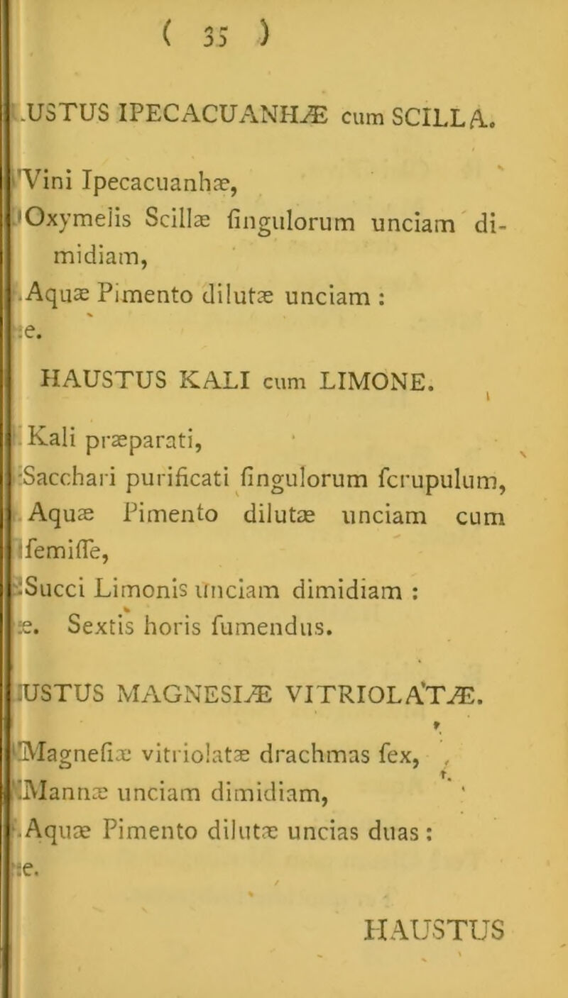 ( ) -USTUS IPECACUANIIAE cum SCILLA. Vini Ipecacuanhae, • Oxy melis Scillas fingulorum unciam di- midiam, • Aquas Pimento dilutas unciam : ;e. HAUSTUS KALI cum LIMONE. I Kali praeparati, •Sacchari purificati fingulorum fcrupulum, Aqus Pimento dilutas unciam cum ifemitTe, :Succi Limonis unciam dimidiam : % .•e. Sextis horis fumendus. 'USTUS MAGNESIAE VITRIOLATAE. t ‘IMagnefix vitriolatae drachmas fex, , t. 'Manna: unciam dimidiam, ■.Aquas Pimento dilutae uncias duas: *:e.