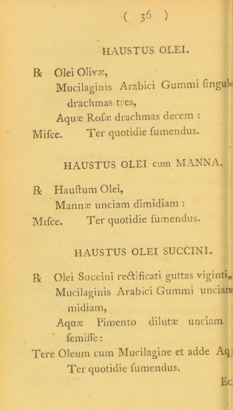 HAUSTUS OLEI. R Olei Olivae, Mucilagims Arabici Gumini {ingu!< drachmas tres, Aquae Rofae drachmas decem : Mifce. Ter quotidie fumendus. HAUSTUS OLEI cum MANNA. R Hauftum Olei, Mannae unciam dimidiam : Mifce. Ter quotidie fumendus. HAUSTUS OLEI SUCCINI. R Olei Succini reftificati guttas viginti* Mucilavinis Arabici Gummi unciam D midiam, Aquce Pimento dilutae unciam femifle: Tere Oleum cum Mucilagine et adde Aq Ter quotidie fumendus. Ec