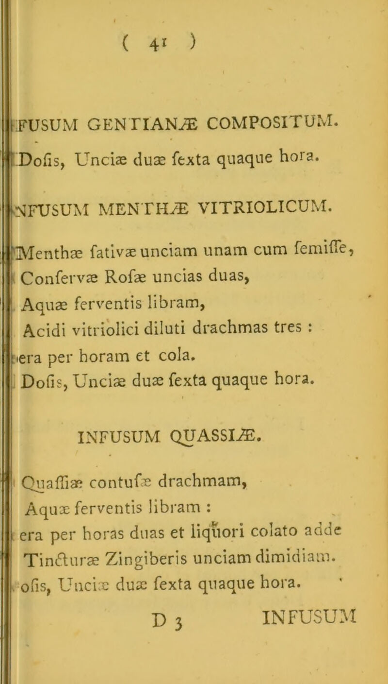 i FUSUM GEN TIANyE COMPOSITUM. |i Dofis, Uncias duae fexta quaque hora. NFUSUM MENTHA VITRIOLICUM. Menthae fativae unciam unam cum femifle, Confervae Rofas uncias duas, Aquae ferventis libram, Acidi vitriolici diluti drachmas tres : rera per horam et cola. Dofis, Unciae duae fexta quaque hora. INFUSUM QUASSIAS. Quaffiae contufae drachmam, Aquae ferventis libram : era per horas duas et liquori colato adde Tindlurae Zingiberis unciam dimidiam, ofis, Unciae duae fexta quaque hora.