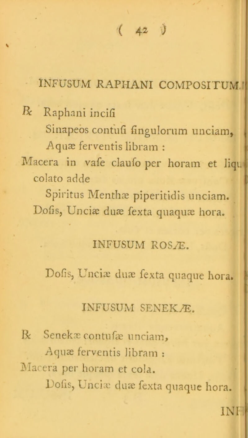 ( 4* ) INFUSUM RAPHANI COMPOSITUM.’ & Raphani incifi Sinapeos contufi fingulorum unciam, Aquas ferventis libram : Macera in vafe claufo per horam et liqu' colato adde Spiritus Menthae piperitidis unciam. Dofis, Uncias duae fexta quaquae hora. INFUSUM ROSAE. Dofis, Unciae duae fexta quaque hora. INFUSUM SENEK7E. Ii Senekae contufae unciam. Aquae ferventis libram : Macera per horam et cola. Dofis, Unciae duae fexta quaque hora. INF