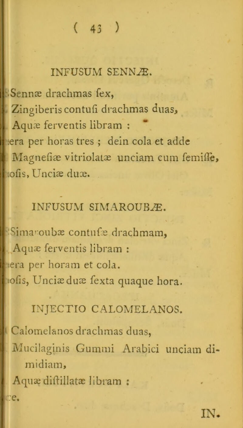 1 INFUSUM SENNFE. ■Sennae drachmas fex, Zingiberis contuli drachmas duas. Aquae ferventis libram : ;era per horas tres ; dein cola et adde Magnefise vitriolaiae unciam eum femifle :ofis, Unciae duae. INFUSUM SIMAROUBFE. Sima''oubae contufae drachmam, Aquae ferventis libram : :era per horam et cola. solis, Unciae duae fexta quaque hora. INJECTIO CALOMELANOS. 1 Calomelanos drachmas duas, iVlucilaginis Gummi Arabici unciam di midiam. Aquae diftillatae libram : i e. IN