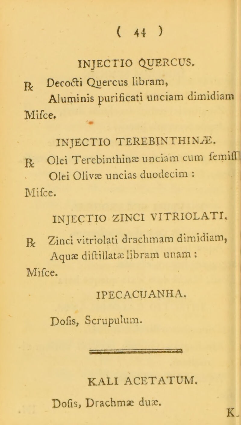 INJECTIO QUERCUS. Deco&i Quercus libram, Aluminis purificati unciam dimidiam Mifce. 'm INJECTIO TEREBINTHINAE. R Olei Terebinthinas unciam cum femifl1 Olei Olivae uncias duodecim : Mifce. INJECTIO ZINCI VITRIOLATI. fj, Zinci vitriolati drachmam dimidiam, Aquae diftillatae libram unam : Mifce. IPECACUANHA. Dofis, Scrupulum. KALI ACETATUM. K. Dofis, Drachmae duae.