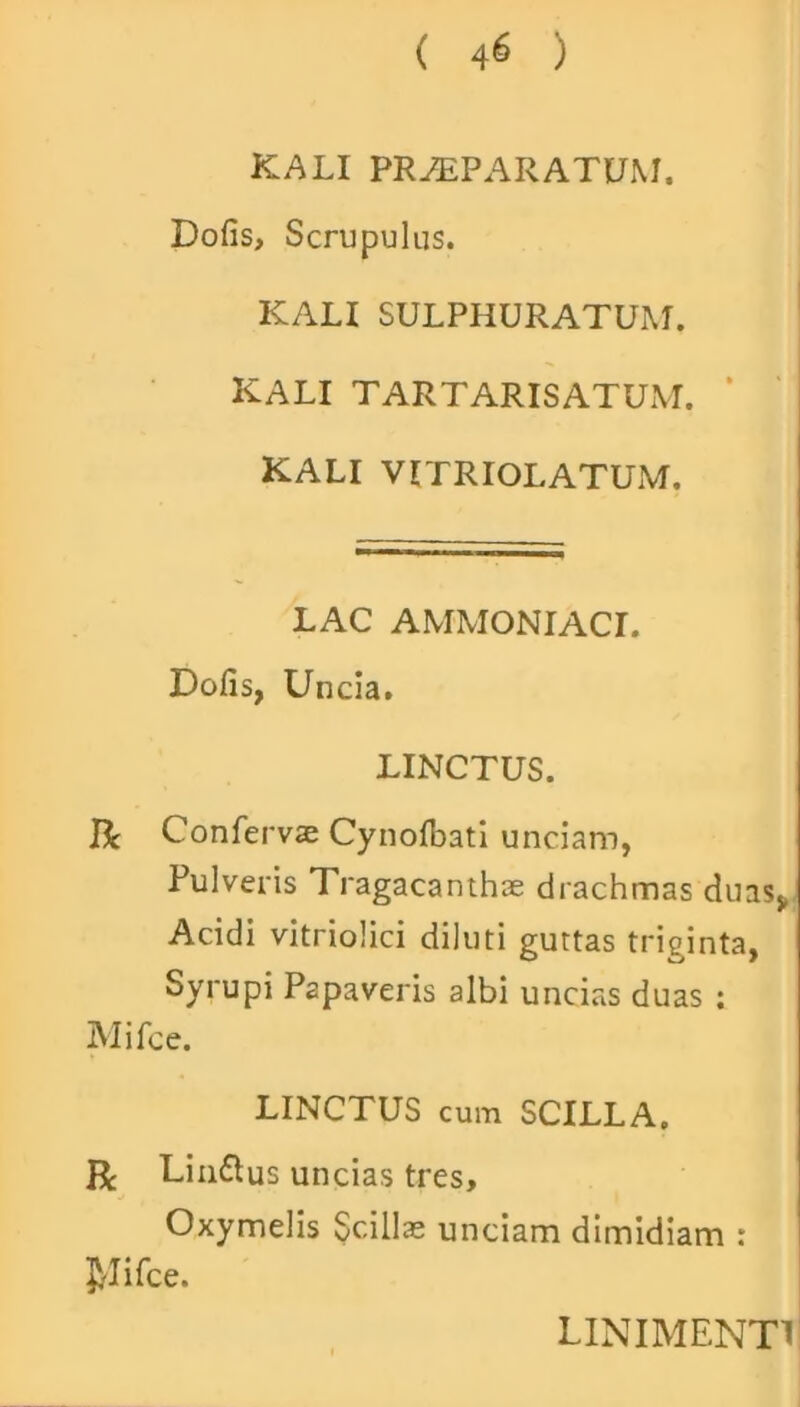 ( 4^ ) KALI PRAEPARATUM. Dofis, Scrupulus. KALI SULPHURATUM. KALI TARTARISATUM. KALI VITRIOLATUM. LAC AMMONIACI. Dofis, Uncia. LINCTUS. IL Confervae Cynofbati unciam, Pulveris Tragacanthae drachmas duas* Acidi vitriolici diluti guttas triginta, Syrupi Papaveris albi uncias duas : Mifce. LINCTUS cum SCILLA. R Linflus uncias tres, Oxymelis Scillae unciam dimidiam : J^lifce.