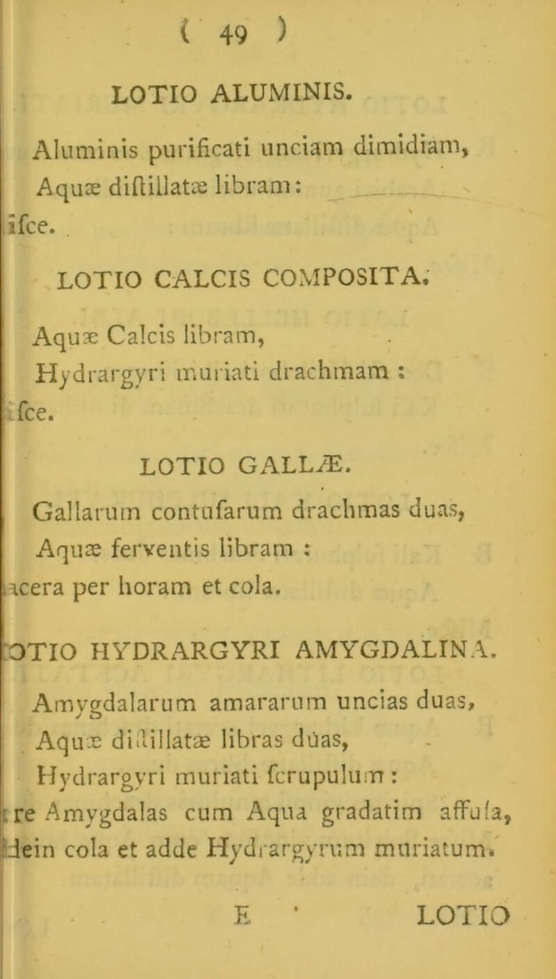 LOTIO ALUMINIS. Aluminis purificati unciam dimidiam. Aquas diftillatze libram: ifce. LOTIO CALCIS COMPOSITA. Aquae Calcis libram, Hydrargyri muriati drachmam : ifce. LOTIO GALLAE. Gallarum contufarum drachmas duas, Aquas ferventis libram : lacera per horam et cola. :OTIO HYDRARGYRI AMYGDALINA. Amygdalarum amararum uncias duas. Aquae diilillatse libras duas, Hydrargyri muriati fcrupulum: re Amygdalas cum Aqua gradatim affufa, IJein cola et adde Hydrargyrum muriatum. E LOTIO