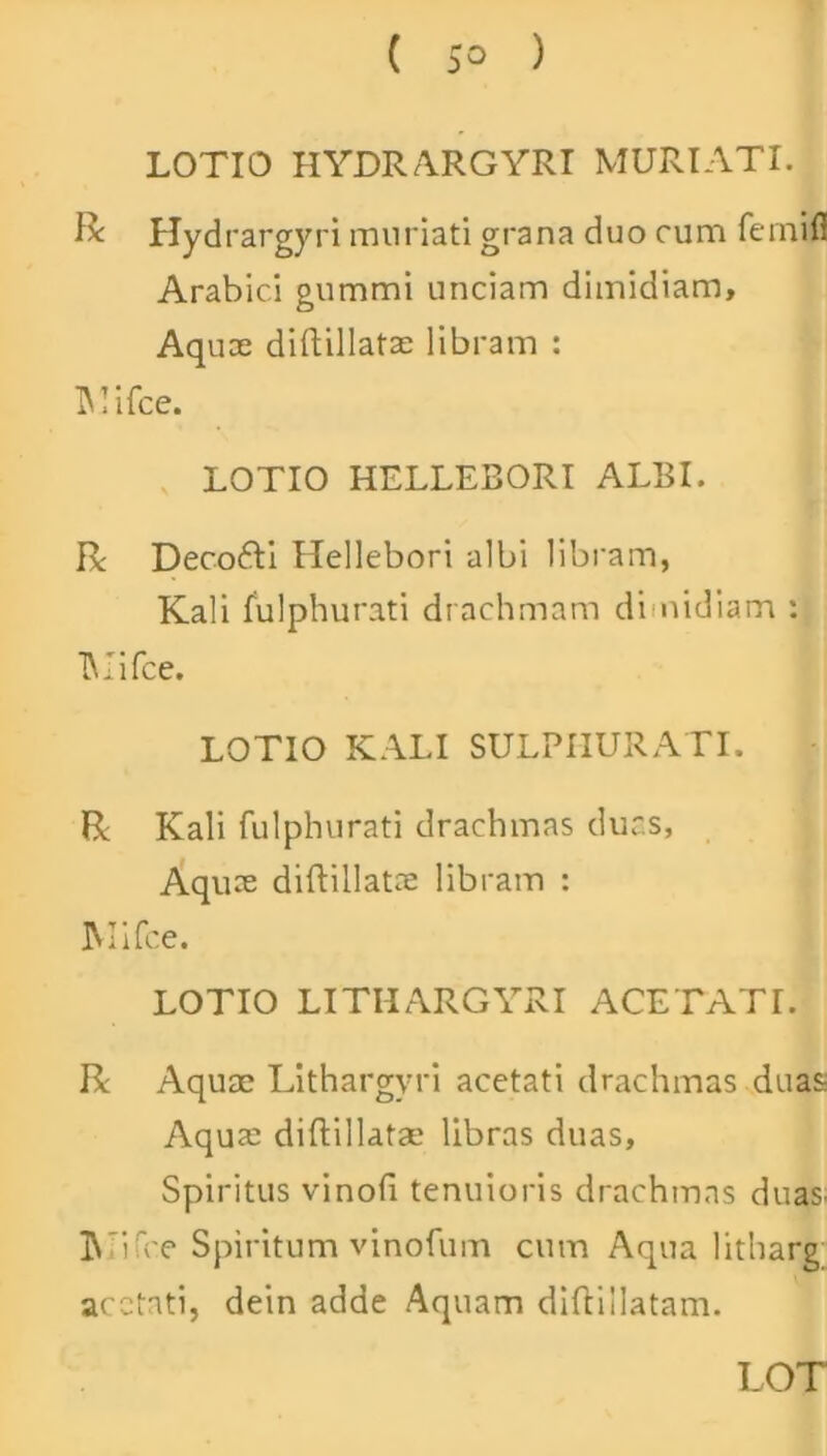 ( 5° ) LOTIO HYDRARGYRI MURI ATI. R Hydrargyri mnriati grana duo cum fcinifi Arabici gummi unciam dimidiam, Aquoe diftillatae libram : Mifce. LOTIO HELLEBORI ALBI. R Decofti Hellebori albi libram, Kali fulphurati drachmam di nidiam : TMifce. LOTIO KALI SULPHURATI. R Kali fulphurati drachmas duas. Aquae diftillatae libram : IMifoe. LOTIO LITHARGYRI ACE TATI. R Aquae Lithargyri acetati drachmas duas; Aqua: diftillatae libras duas, Spiritus vinofi tenuioris drachmas duas. ]\ ifce Spiritum vinofum cum Aqua litharg acctati, dein adde Aquam diftillatam. LOT