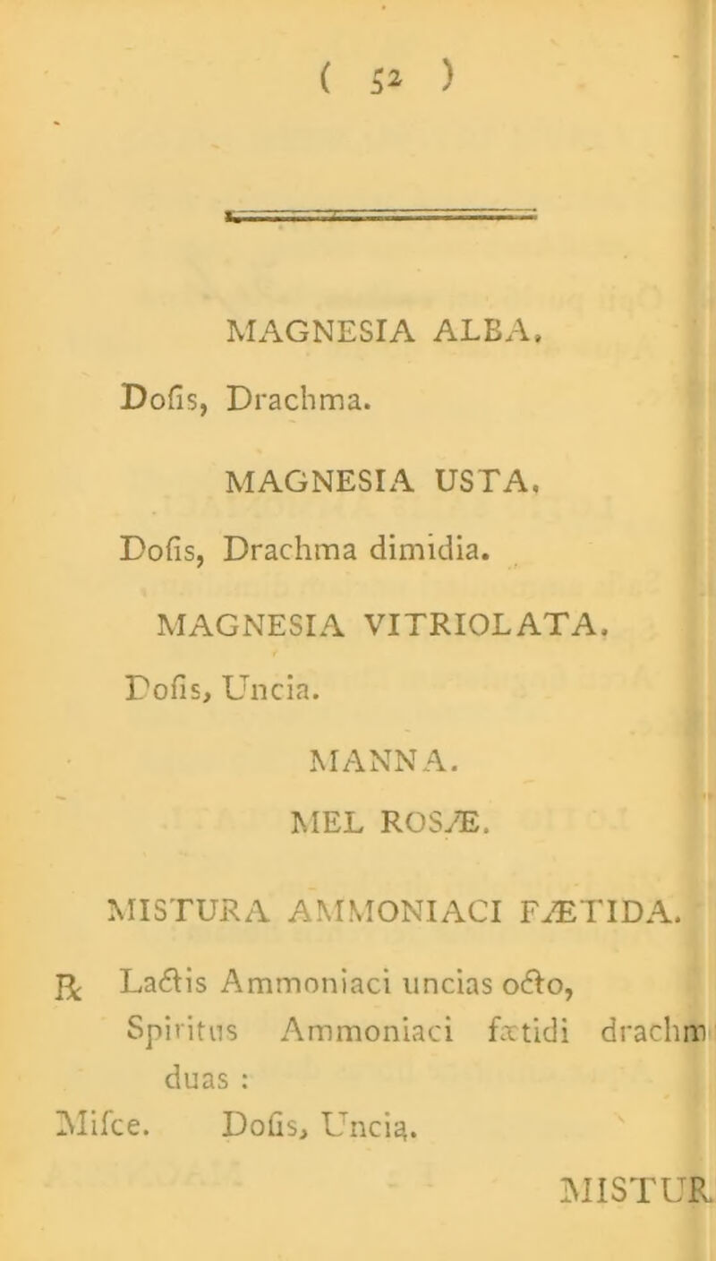 MAGNESIA ALBA. Dofis, Drachma. MAGNESIA USTA. Dofis, Drachma dimidia. MAGNESIA VITRIOLATA. Dofis, Uncia. MANNA. MEL ROS/E. MISTURA AMMONIACI FAETIDA. & Ladtis Ammoniaci uncias odio, Spiritus Ammoniaci foetidi drachm duas : ZNlifce. Dofis, Uncia.