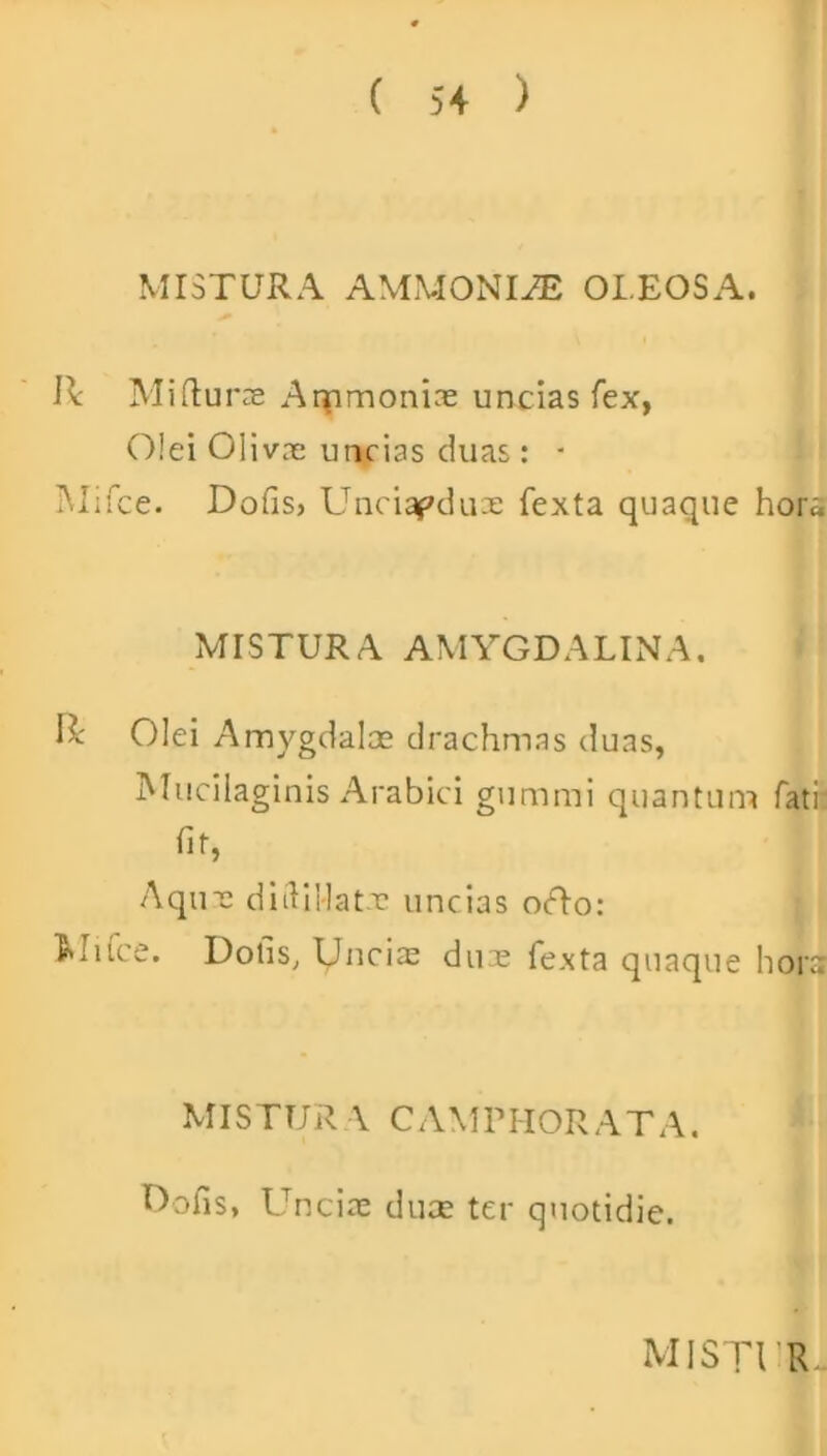 MISTURA AMMONI^E OLEOSA. I* Mi (lurae Aqamonias uncias fex, Olei Olivae uncias duas: - Mifce. Dofis, Unciapduae fexta quaque hora MISTURA AMYGDALINA. R Olei Amygdalae drachmas duas, Mucilaginis Arabici gummi quantum fati fit, Aquae diiliilatr uncias orto: Mifce. Dotis, Unciae dux fexta quaque hora MISTUR A CAMPHORATA. Dofis, Unciae duae ter quotidie.