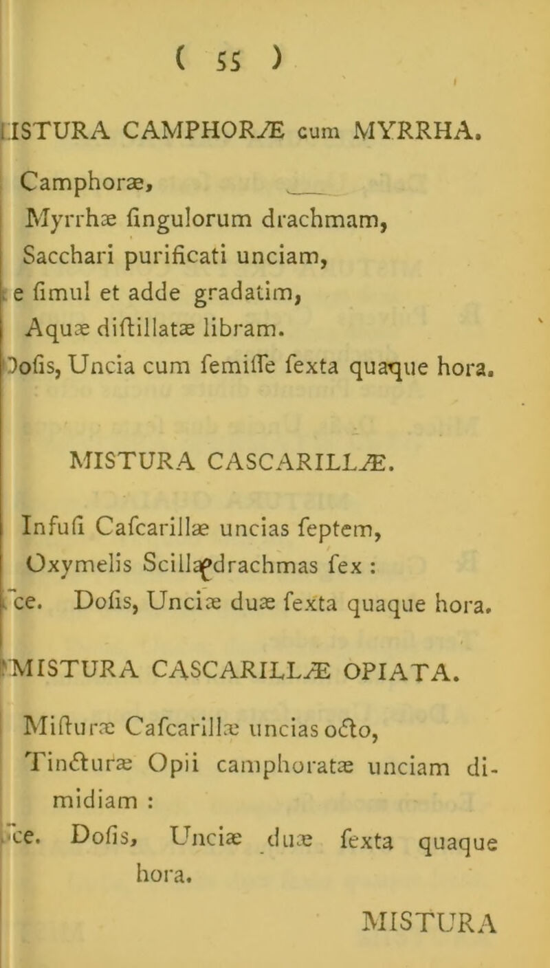 USTURA CAMPHORAE cum MYRRHA. Camphorae, Myrrhae Angulorum drachmam, Sacchari purificati unciam, i e fimul et adde gradatim, Aquae difiillatae libram. Oofis, Uncia cum femilTe fexta quaque hora. MISTURA CASCARILLAE. Infufi Cafcarillae uncias feptem, Oxymelis Scillapdrachmas fex : * ce. Dofis, Unciae duae fexta quaque hora. 'MISTURA CASCARILLAE OPIATA. Mifiurae Cafcarillx uncias o&o, Tin&ufae Opii camphoratae unciam di- midiam : .ce. Dofis, Unciae duae fexta quaque hora.
