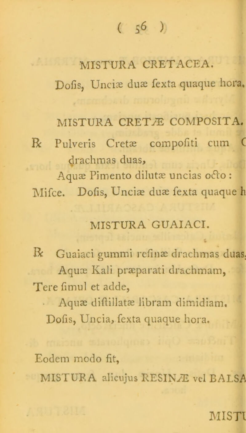 < S6 ) MISTURA CRETACEA. Dofis, Uncix dux fexta quaque hora, MISTURA CRETAE COMPOSITA. R Pulveris Cretx compofiti cum C drachmas duas, Aqux Pimento dilutx uncias oiflo : Mifce. Dofis, Unciae dux fexta quaque h MISTURA GUAIACI. R Guaiaci gummi refinx drachmas duas. Aqux Ivali praeparati drachmam, Tere fimul et adde, Aqux diftillatx libram dimidiam. Dofis, Uncia, fexta quaque hora. Eodem modo fit, MISTURA alicujus RESINAE vel BALSA MISTI