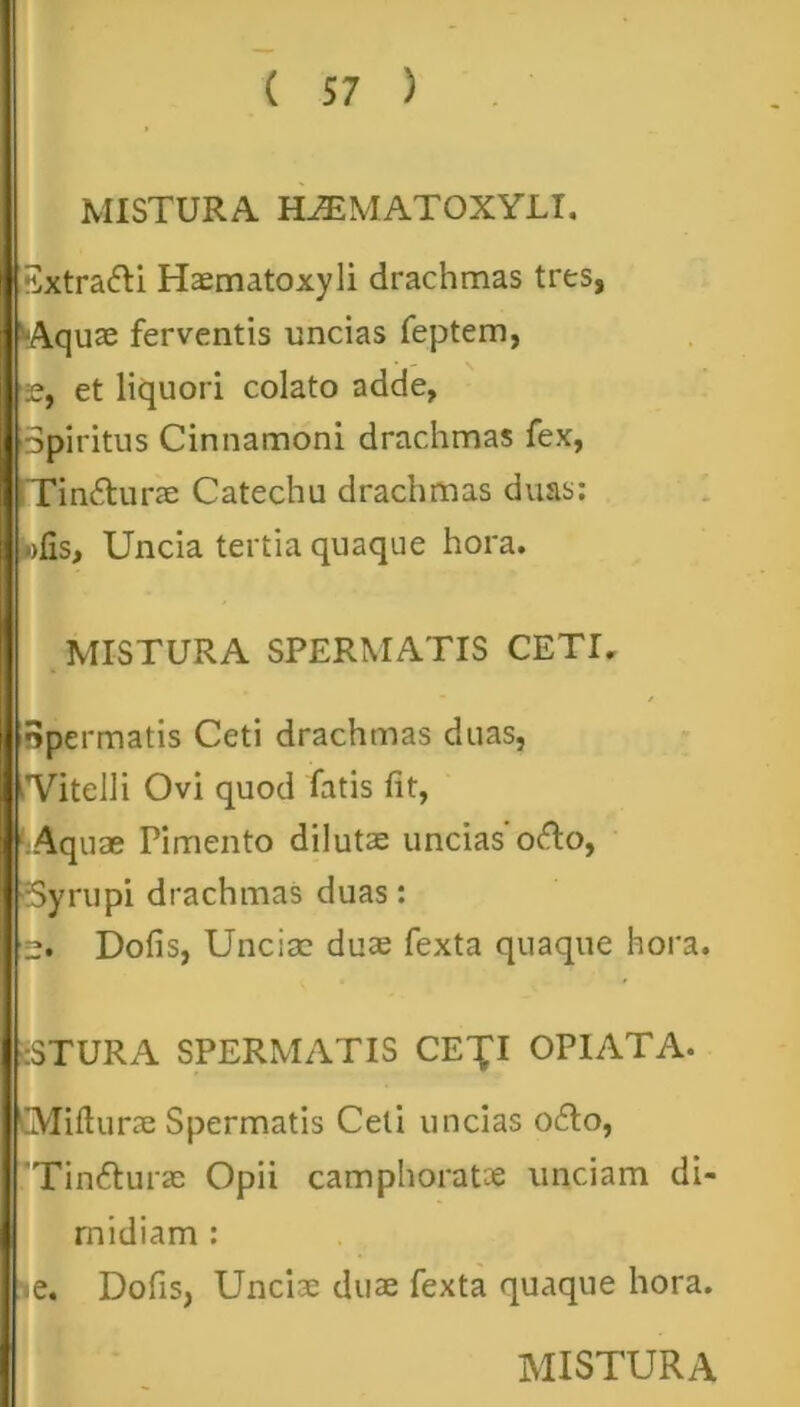 MISTURA HiEMATOXYLI. Iisxtradi Haematoxyli drachmas tres, ■Aquae ferventis uncias feptem, 2, et liquori colato adde, Spiritus Cinnamoni drachmas fex, Tin&urae Catechu drachmas duas: olis, Uncia tertia quaque hora. MISTURA SPERMATIS CETI. npermatis Ceti drachmas duas, 'Vitelli Ovi quod fatis fit, Aquae Pimento diluta: uncias'odo, rSyrupi drachmas duas: Dolis, Unciae duae fexta quaque hora. :STURA SPERMATIS CE^I OPIATA- Millurae Spermatis Ceti undas odo, 'Tindurae Opii camphoratce unciam di- midiam : «e. Dofis, Unciae duae fexta quaque hora.