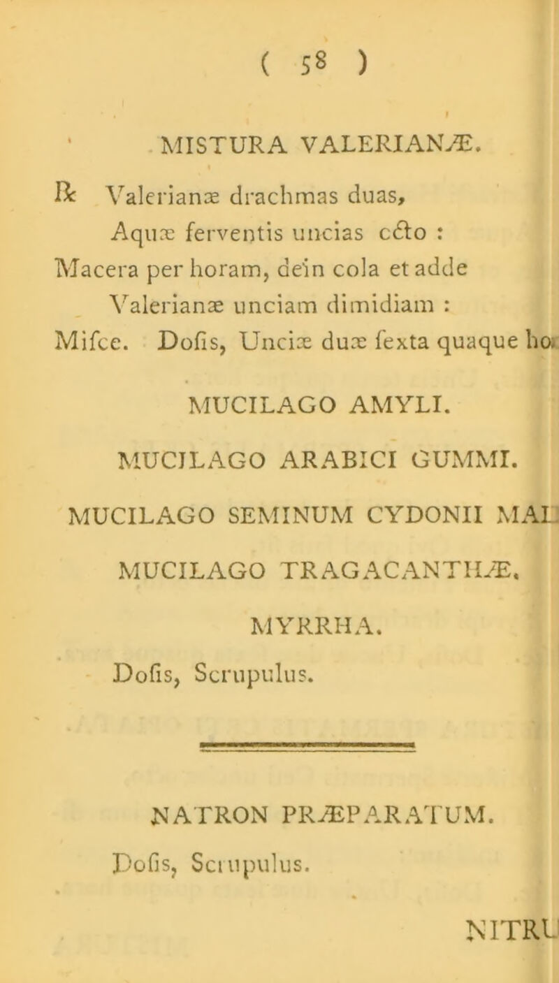 ( 5« ) MISTURA VALERIANAE. & Valerianae drachmas duas. Aquae ferventis uncias c£to : Macera per horam, ae'in cola et adde Valerianae unciam dimidiam : Mifce. Dofis, Unciae duae fexta quaque ho; MUCILACO AMYLI. MUCJLAGO ARABICI GUMMI. MUCILAGO SEMINUM CYDONII MAI. MUCILAGO TRAGACANTHAE. MYRRHA. Dofis, Scrupulus. NATRON PRAEPARATUM. Dofis, Scrupulus. NITRL