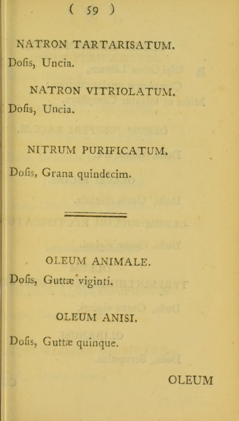 NATRON T ARTARIS ATUM. Dofis, Uncia. NATRON VITRIOLATUM. Dofis, Uncia. NITRUM PURIFICATUM. Dofis, Grana quindecim. OLEUM ANIMALE. Dofis, Guttas viginti. OLEUM ANISI. Dofis, Guttas quinque. OLEUM