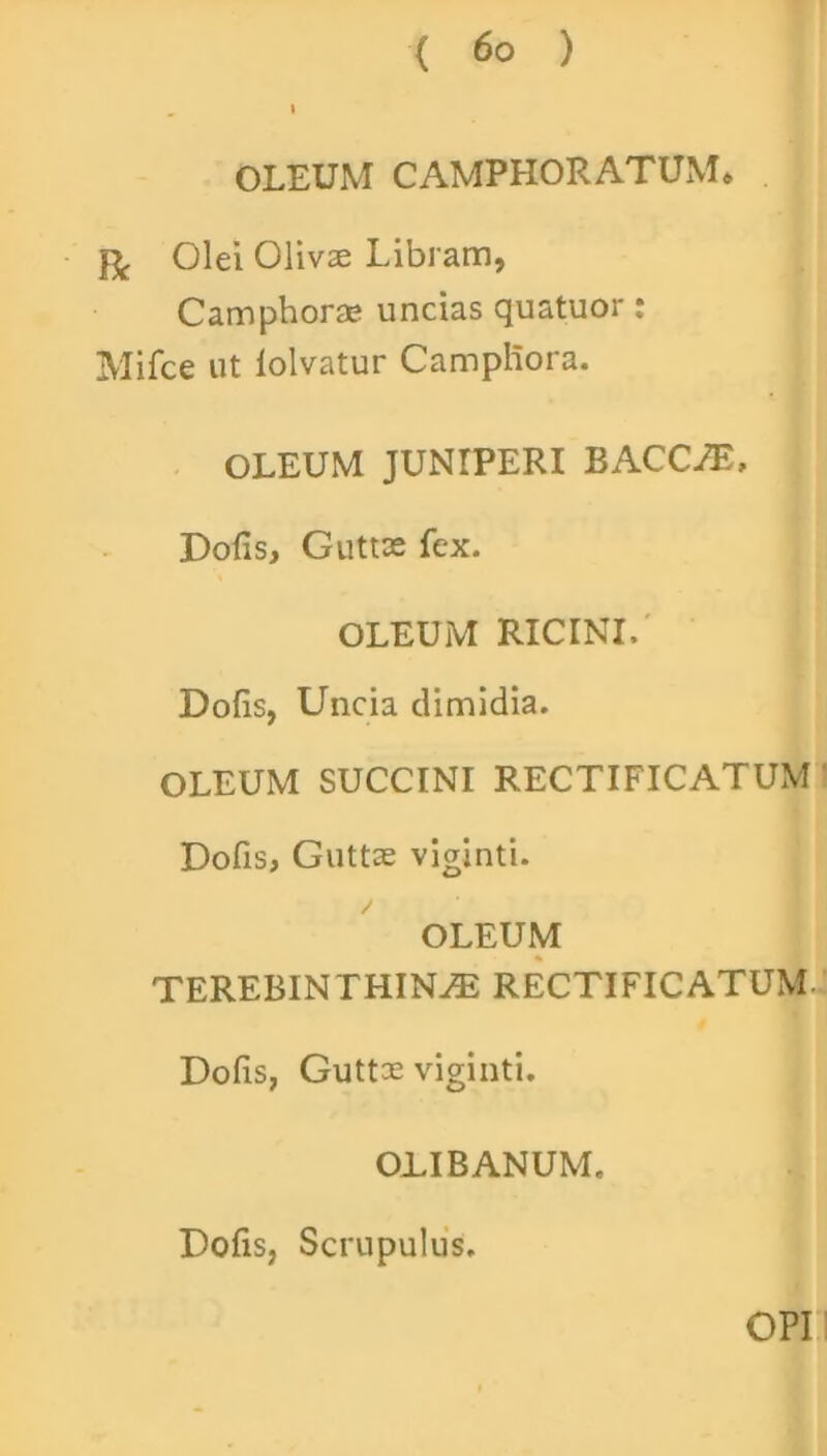 OLEUM CAMPHORATUM* Olei Olivae Libram, Camphorae uncias quatuor: Mifce ut lolvatur Campliora. OLEUM JUNIPERI BACCA, Dofis, Guttas fex. OLEUM RICINI, Dolis, Uncia dimidia. OLEUM SUCCINI RECTIFICATUM Dofis, Guttas viginti. OLEUM TEREBINTHINA RECTIFICATUM Dofis, Guttae viginti. OLIBANUM. Dofis, Scrupulus. OPI