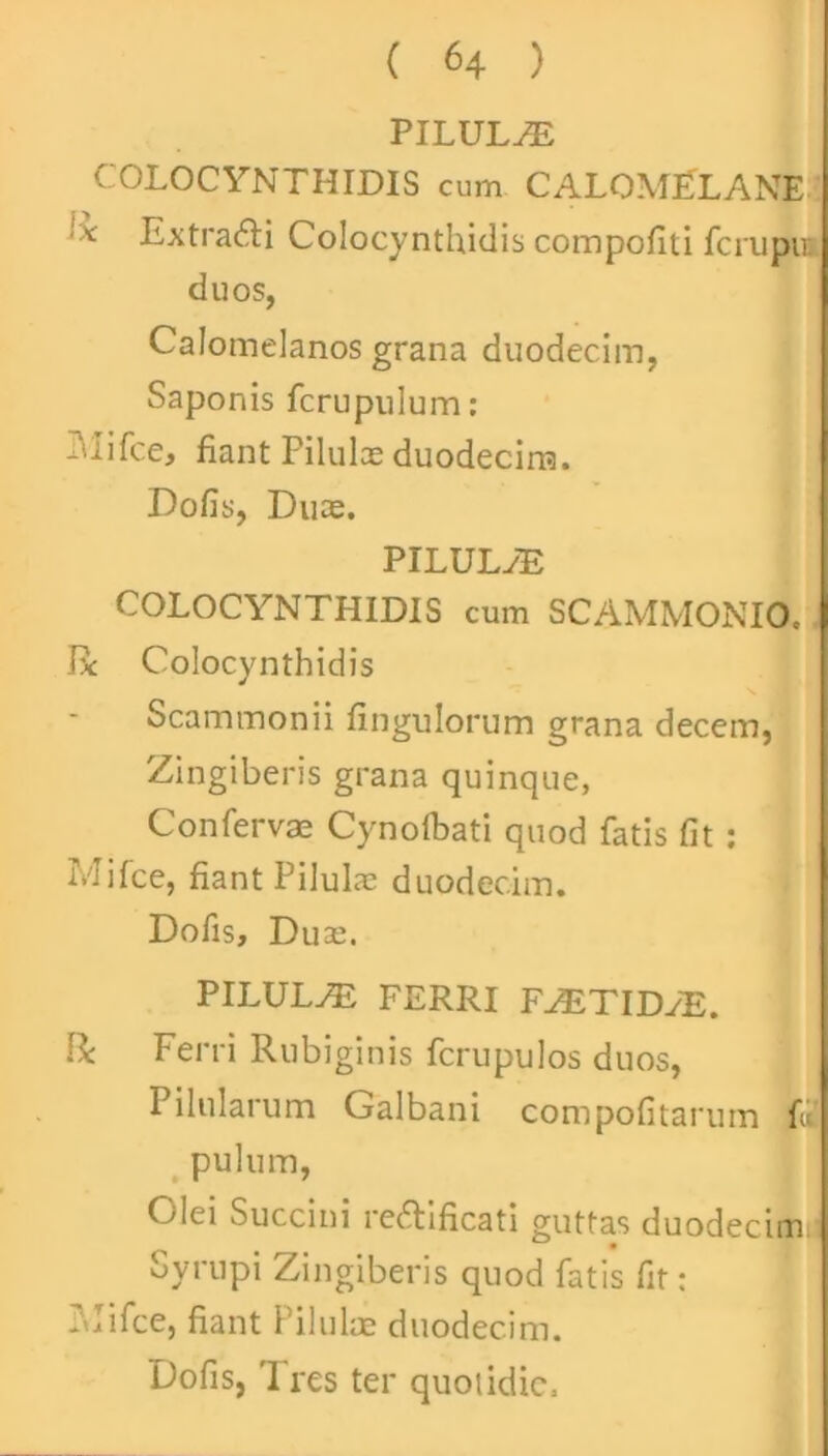 PILULAE COLOCYNTHIDIS cum CALOMLLANE '•* Extraddi Colocynthidis compofiti fcrupu: duos, Calomelanos grana duodecim, Saponis fcrupulum: Mifce, fiant Pilulas duodecim. Dofis, Duce. PILULAS COLOCYNTHIDIS cum SCAMMONIO. Bc Colocynthidis Scammonii fingulorum grana decem, Zingiberis grana quinque, Confervae Cynofbati quod fatis fit: Mi (ce, fiant Pilulae duodecim. Dofis, Du ae. PILULAE FERRI FAETIDyID. Ii Ferri Rubiginis fcrupulos duos, Pilularum Galbani compofitarum f« pulum, Olei Succini re&ificati guttas duodecim. Syrupi Zingiberis quod fatis fit: Mifce, fiant Pilulae duodecim. Dofis, 'I res ter quotidie.