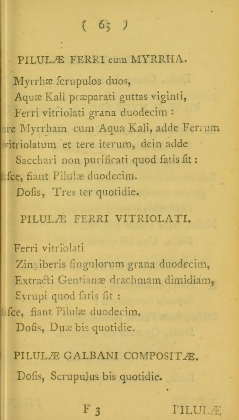 PILULA FERRI cum MYRRHA. Myrrhae fcrupulos duos, Aquae Kali praeparati guttas viginti, Ferri vitriolati grana duodecim : pre Myrrham cum Aqua Kaii, adde Ferrum pdtriolatum et tere iterum, dein adde Sacchari non purificati quod fatis fit: fce, fiant Piluiae duodecim. Dofis, Tres ter quotidie. PILULAE FERRI VITRIOLATI. Ferri vitriolati Zin-iiberis fingulorum grana duodecim, Extra&i Gentianae drachmam dimidiam, Syrupi quod latis fit : Lifce, fiant Pilulae duodecim. Dofis, Duae bis quotidie. PILULAE GALBANI COMPOSITAE. Dofis, Scrupulus bis quotidie.