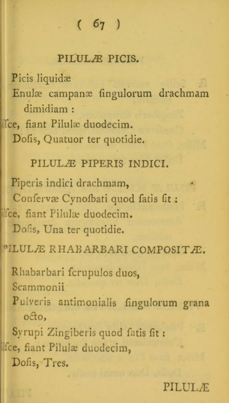 PILULAE PICIS. Picis liquidae Enulae campanae fingulorum drachmam dimidiam : -Tee, fiant Pilulae duodecim. Dofis, Quatuor ter quotidie. PILULA PIPERIS INDICI. Piperis indici drachmam, Confervae Cynofbati quod fatis fit: fce, fiant Pilula? duodecim. Dofis, Una ter quotidie. ULULyE RHABARBARI COMPOSITA. Rhabarbari fcrnpulos duos, Scammonii Pulveris antimonialis fingulorum grana odo. Syrupi Zingiberis quod fatis fit: .fce, fiant Pilula? duodecim, Dofis, Tres.