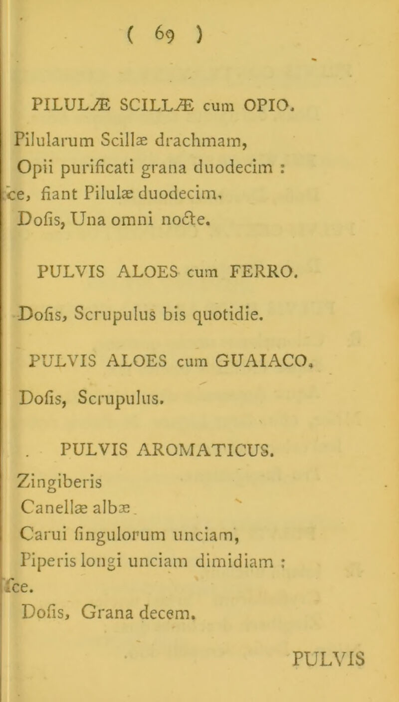 PILULAE SCILLiE cum OPIO, Pilularum Scillae drachmam, Opii purificati grana duodecim : ce, fiant Pilulae duodecim. Dolis, Una omni no£te. PULVIS ALOES cum FERRO. Dofis, Scrupulus bis quotidie. PULVIS ALOES cum GUAIACO, Dofis, Scrupulus. PULVIS AROMATICUS. Zingiberis Canellae albae, Carui fingulorum unciam, Piperis longi unciam dimidiam : fce. Dofis, Grana decem.