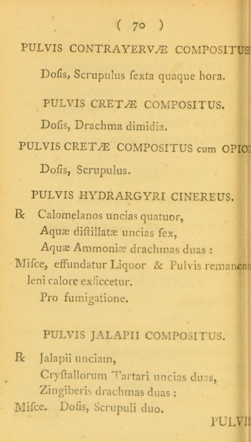 PULVIS CONTRAYERVAS COMPOSITUS Dofis, Scrupulus fexta quaque hora. PULVIS CRETPE COMPOSITUS. Dofis, Drachma dimidia. PULVIS CRETAE COMPOSITUS cum OPIO: Dofis, Scrupulus. PULVIS HYDRARGYRI CINEREUS. R Calomelanos uncias quatuor, Aquas diftillatae uncias fex, Aquas Ammonis drachmas duas : Mifce, effundatur Liquor & Pulvis remanen: leni calore exficcetur. Pro fumigatione. PULVIS JALAPII COMPOSITUS. R falapii unciam, Cryflallorum ^artari uncias duas, Zingiberis drachmas duas: Mifce. Dofis, Scrupuli duo.