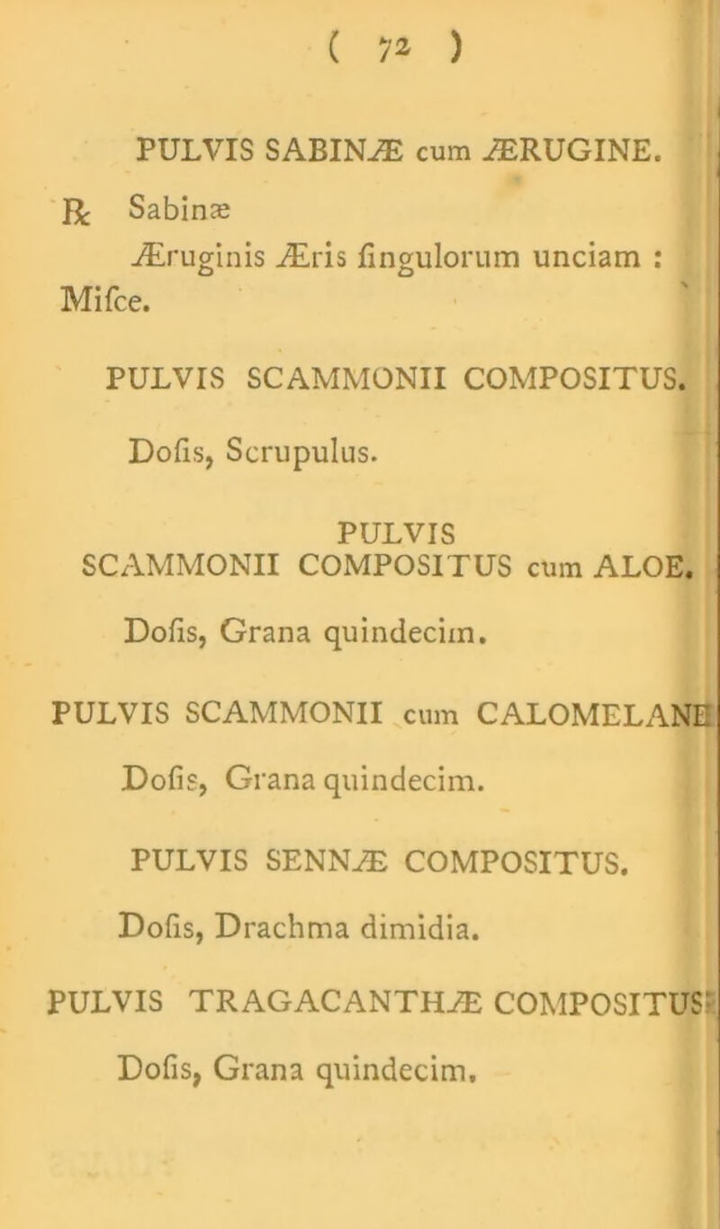 ( 7* ) PULVIS SABINAE cum AERUGINE. R Sabinae AEruginis AEris fingulorum unciam : Mifce. PULVIS SCAMMONII COMPOSITUS. Dofis, Scrupulus. PULVIS SCAMMONII COMPOSITUS cum ALOE. Dofis, Grana quindecim. PULVIS SCAMMONII cum CALOMELANE Dofis, Grana quindecim. PULVIS SENNAE COMPOSITUS. Dofis, Drachma dimidia. PULVIS TRAGACANTHAE COMPOSITUS? Dofis, Grana quindecim.