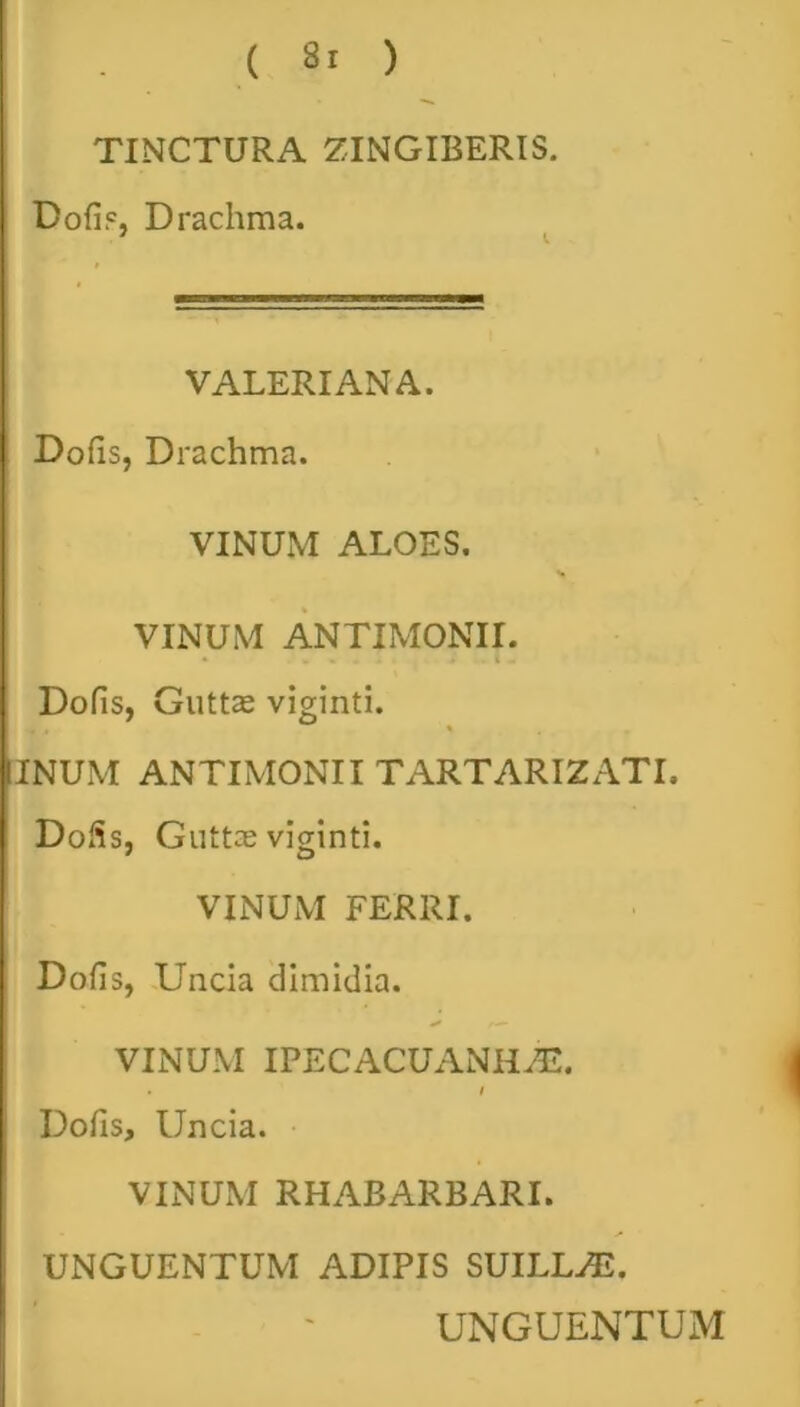 TINCTURA ZINGIBERIS. Bofip, Drachma. VALERIANA. Dofis, Drachma. VINUM ALOES. VINUM ANTIMONII. Dofis, Guttae viginti. INUM ANTIMONII TARTARIZATI, Dofis, Guttae viginti. VINUM FERRI. Dofis, Uncia dimidia. VINUM IPECACUANHAE. • i Dofis, Uncia. VINUM RHABARBARI. UNGUENTUM ADIPIS SUILLAS. UNGUENTUM