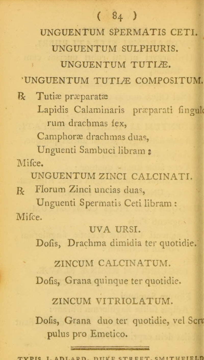 UNGUENTUM SPERMATIS CETI. UNGUENTUM SULPHURIS. UNGUENTUM TUTIiE. UNGUENTUM TUTIyE COMPOSITUM. Bc Tutiae prxparatae Lapidis Calaminaris praaparati lingulc rum drachmas lex, Camphorae drachmas duas, Unguenti Sambuci libram : Mifce. UNGUENTUM ZINCI CALCINATI. jR, Florum Zinci uncias duas, Unguenti Spermatis Ceti libram : Mifce. UVA URSI. Dolis, Drachma dimidia ter quotidie. ZINCUM CALCINATUM. Dolis, Grana quinque ter quotidie. ZINCUM VITRIOLATUM. Dofis, Grana duo ter quotidie, vel Seri' pulus pro Emetico.