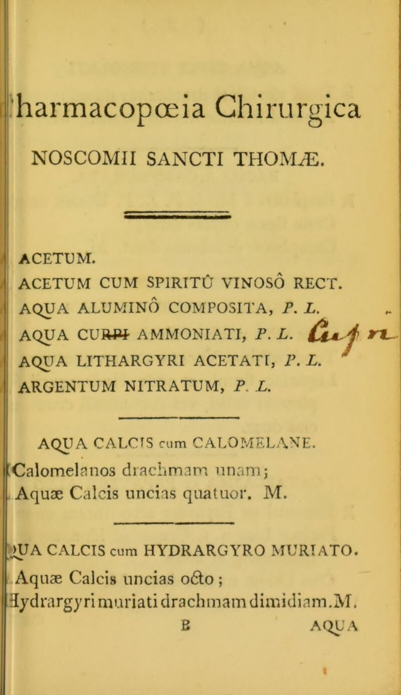 harmacopceia Chirurgica NOSCOMII SANCTI THOMiE. ACETUM. ACETUM CUM SPIRITU VINOSO RECT. AQUA ALUMINO COMPOSITA, P. L. AQUA CURW AMMONIATI, P. L. f AQUA LITHARGYRI ACETATI, P. L. * ARGENTUM NITRATUM, P. L. AQUA CALCTS cum CALOMELANE. Calomelanos drachmam unam; Aquae Calcis uncias quatuor. M. HJA CALCIS cum HYDRARGYRO MURTATO. Aquae Calcis uncias o6to ; Hydrargyri muriati drachmam dimidiam.M. B AQUA rt