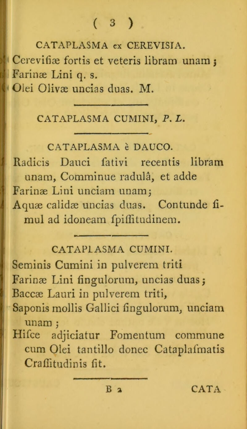 CATAPLASMA ex CEREVISIA. CcreviAae fortis et veteris libram unam j Farinae Lini q. s. Olei Olivae uncias duas. M. CATAPLASMA CUMINI, P. L. CATAPLASMA e DAUCO. Radicis Dauci fativi recentis libram unam, Comminue radula, et adde Farinae Lini unciam unam3 Aquae calidae uncias duas. Contunde li- mul ad idoneam fpiffitudinem. CATAPLASMA CUMINI. Seminis Cumini in pulverem triti Farinae Lini Angulorum, uncias duas 3 Baccae Lauri in pulverem triti. Saponis mollis Gallici Angulorum, unciam unam ; Hifce adjiciatur Fomentum commune cum Olei tantillo donec Cataplafmatis CraAitudinis At.