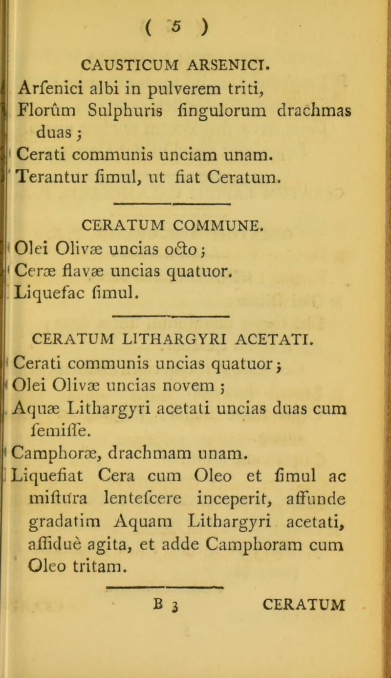 CAUSTICUM ARSENICT. Arfenici albi in pulverem triti, Florum Sulphuris lingulorum drachmas duas; Cerati communis unciam unam. Terantur fimul, ut fiat Ceratum. CERATUM COMMUNE. ■ Olei Olivae uncias o£to; 1 Cerae flavae uncias quatuor. Liquefac fimul. CERATUM LITHARGYRI ACETATI. Cerati communis uncias quatuorj • Olei Olivae uncias novem ; Aquae Lithargyri acetati uncias duas cum femiffe. < Camphoroe, drachmam unam. Liquefiat Cera cum Oleo et fimul ac miflitra lentefcere inceperit, affunde gradatim Aquam Lithargyri acetati, aflui ue agita, et adde Camphoram cum Oleo tritam.