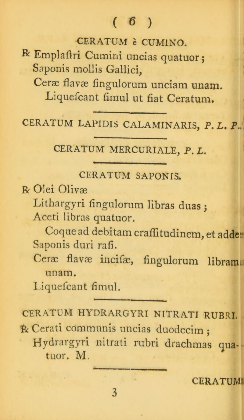 CERATUM e CUMINO. & Emplaflri Camini ancias quatuorj Saponis mollis Gallici, Cerae flavae fingulorum unciam unam. Liquefcant fimul ut fiat Ceratum. CERATUM LAPIDIS CALAMINARI3, P.L. PJ. CERATUM MERCURIALE, P. L. CERATUM SAPONIS. R Olei Olivae Lithargyri fingulorum libras duas ; Aceti libras quatuor. Coque ad debitam craffitudinem, et adder Saponis duri rafi. Cerae flavae incifae, fingulorum libramu unam. Liquefcant fimul. CERATUM HYDRARGYRI NITRATI RUBRI. R Cerati communis uncias duodecim ; Hydrargyri nitrati rubri drachmas qua- tuor. M. 3