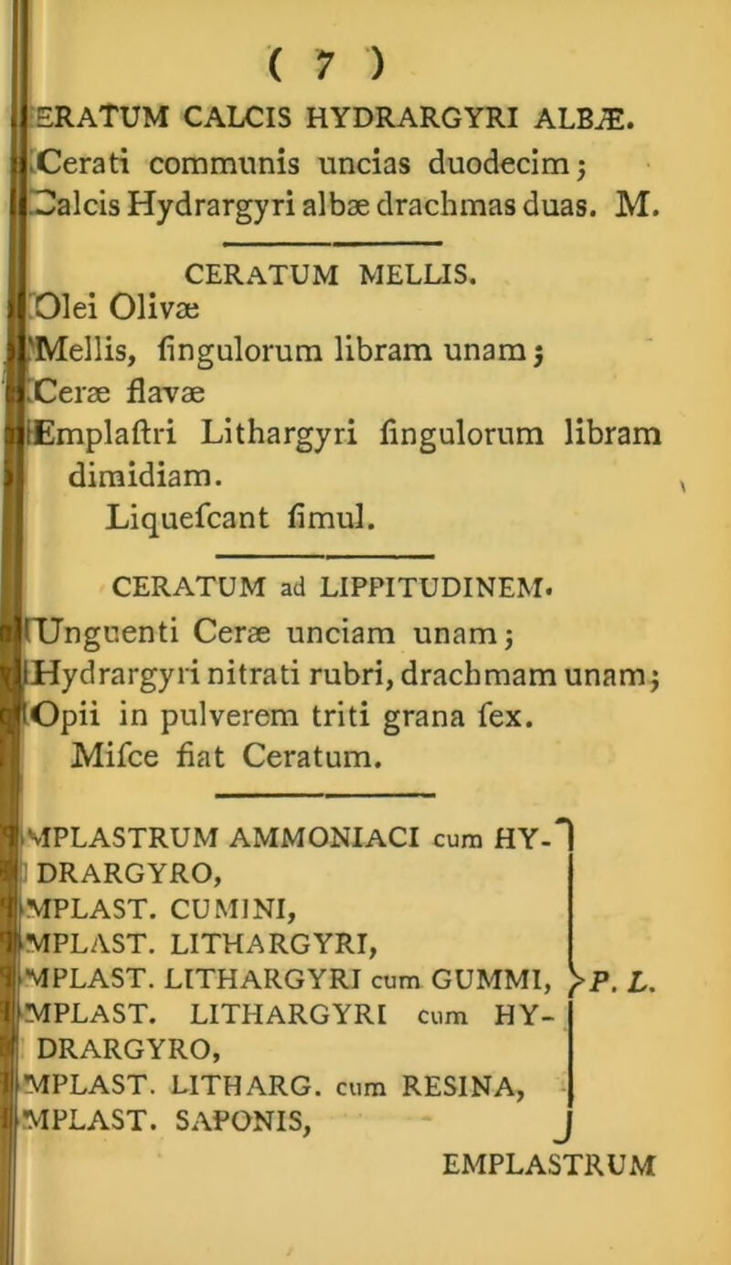 ERATUM CALCIS HYDRARGYRI ALBJE. Cerati communis uncias duodecim j !alcis Hydrargyri albae drachmas duas. M. CERATUM MELLIS. Olei Olivae I 'Mellis, fingulorum libram unamj | iCerae flavae | iEmplaftri Lithargyri fingulorum libram dimidiam. Liquefcant fimul. CERATUM ad LIPPITUDINEM. HftJnguenti Cerae unciam unamj nlHydrargyri nitrati rubri, drachmam unamj |tOpii in pulverem triti grana fex. Mifce fiat Ceratum. BmPLASTRUM AMMONIACI cum HY-' H DRARGYRO, I MPLAST. CUMINI, I -MPLAST. LITHARGYRI, | MPLAST. LITHARGYRI cum GUMMI, )>P. L. ■ ■MPLAST. LITHARGYRI cum HY- tff DRARGYRO, | MPLAST. LITHARG. cum RESINA, | MPLAST. SAPONIS, EMPLASTRUM