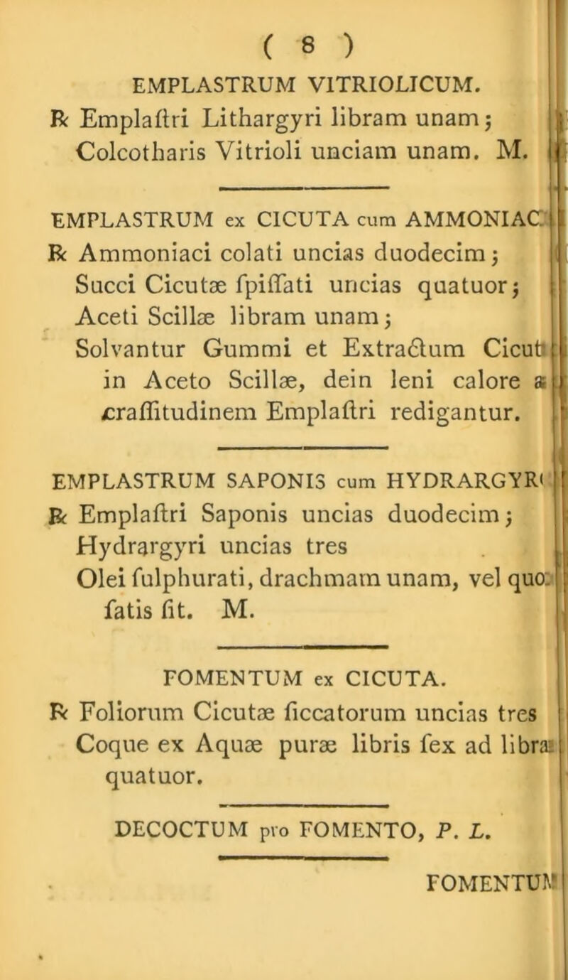 EMPLASTRUM V1TRI0LICUM. R Emplattri Lithargyri libram unam; Colcotharis Vitrioli unciam unam. M. EMPLASTRUM ex CICUTA cum AMMONIAC R Ammoniaci colati uncias duodecim; Succi Cicutae fpiffati uncias quatuor; Aceti Scillae libram unam; Solvantur Gummi et Extradtum Cicufc in Aceto Scillae, dein leni calore a sraffitudinem Emplaftri redigantur. EMPLASTRUM SAPONIS cum HYDRARGYR' l R Emplaftri Saponis uncias duodecim; Hydrargyri uncias tres Olei fulphurati, drachmam unam, vel quo: fatis fit. M. FOMENTUM ex CICUTA. R Foliorum Cicutae ficcatorum uncias tres Coque ex Aquae purae libris fex ad libra» quatuor. DECOCTUM pro FOMENTO, P. L. FOMENTUM