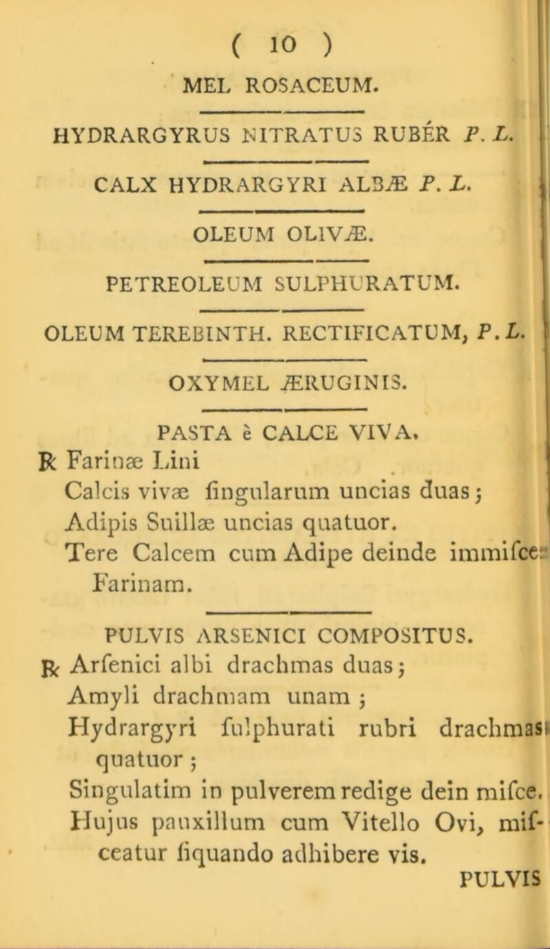 MEL ROSACEUM. HYDRARGYRUS MITRATUS RUBER P.L. CALX HYDRARGYRI ALSiE P. L. OLEUM OLIVjE. PETREOLEUM SULPHURATUM. OLEUM TEREBINTH. RECTIFICATUM, P.L. OXYMEL jERUGINIS. PASTA e CALCE VIVA. R Farinae Lini Calcis vivae lingularum uncias duas; Adipis Suillae uncias quatuor. Tere Calcem cum Adipe deinde immifce: Farinam. PULVIS ARSENICI COMPOSITUS. R Arfenici albi drachmas duas; Amyli drachmam unam ; Hydrargyri fulphurati rubri drachmas^ quatuor; Singulatim in pulverem redige dein mifce. Hujus pauxillum cum Vitello Ovi, mif* ceatur liquando adhibere vis. PULVIS