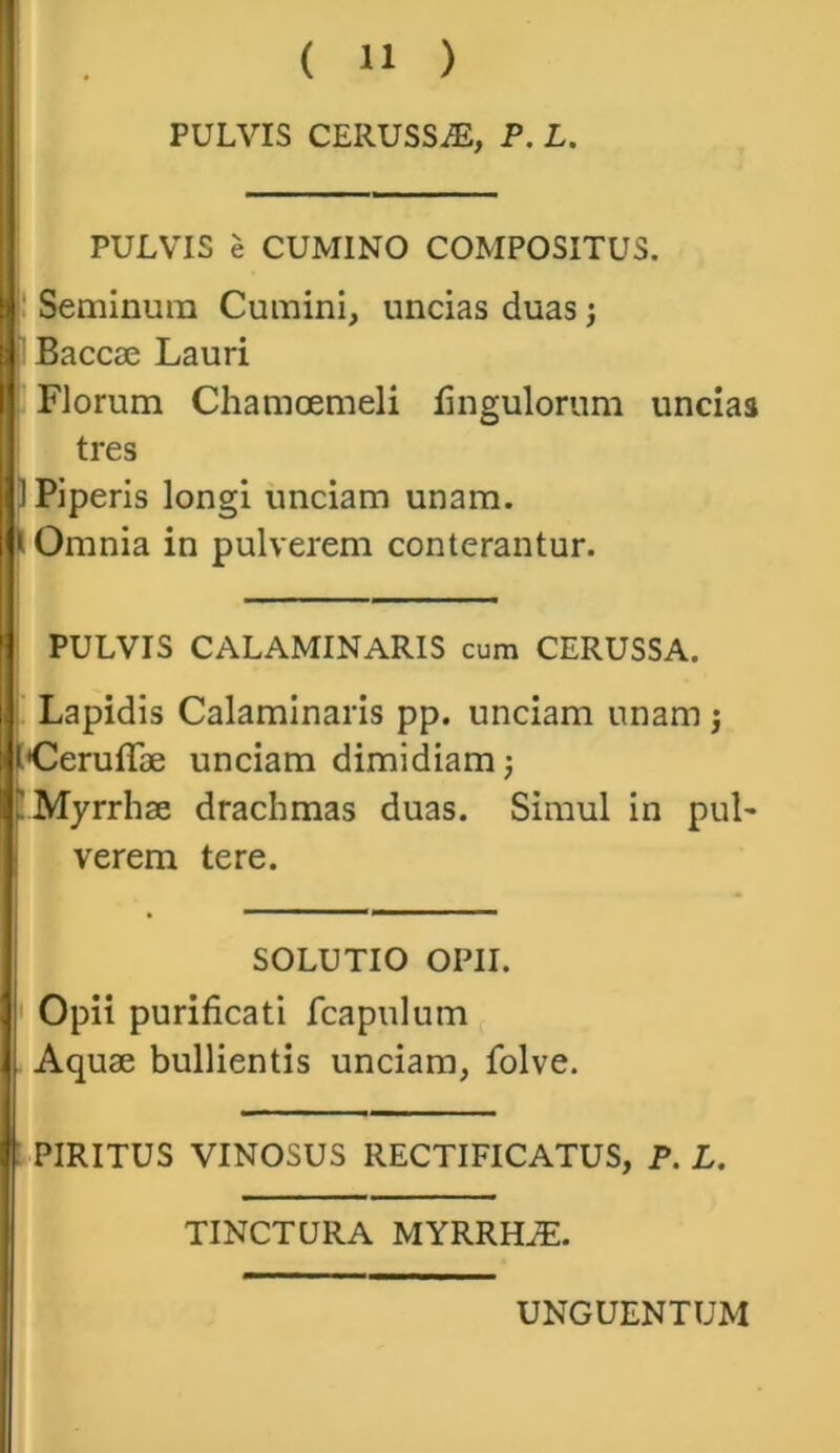 PULVIS CERUSSA, P. L. PULVIS e CUMINO COMPOSITUS. Seminum Cumini, uncias duas; Baccae Lauri Florum Chamoemeli Ungulorum uncias tres 1 Piperis longi unciam unam, i Omnia in pulverem conterantur. PULVIS CALAMINARIS cum CERUSSA. Lapidis Calaminaris pp. unciam unam ; tderuffae unciam dimidiam; 'Myrrhae drachmas duas. Simul in pul- verem tere. SOLUTIO OPII. Opii purificati fcapulum Aquae bullientis unciam, folve. PIRITUS VINOSUS RECTIFICATUS, P. L. TINCTURA MYRRHiE.