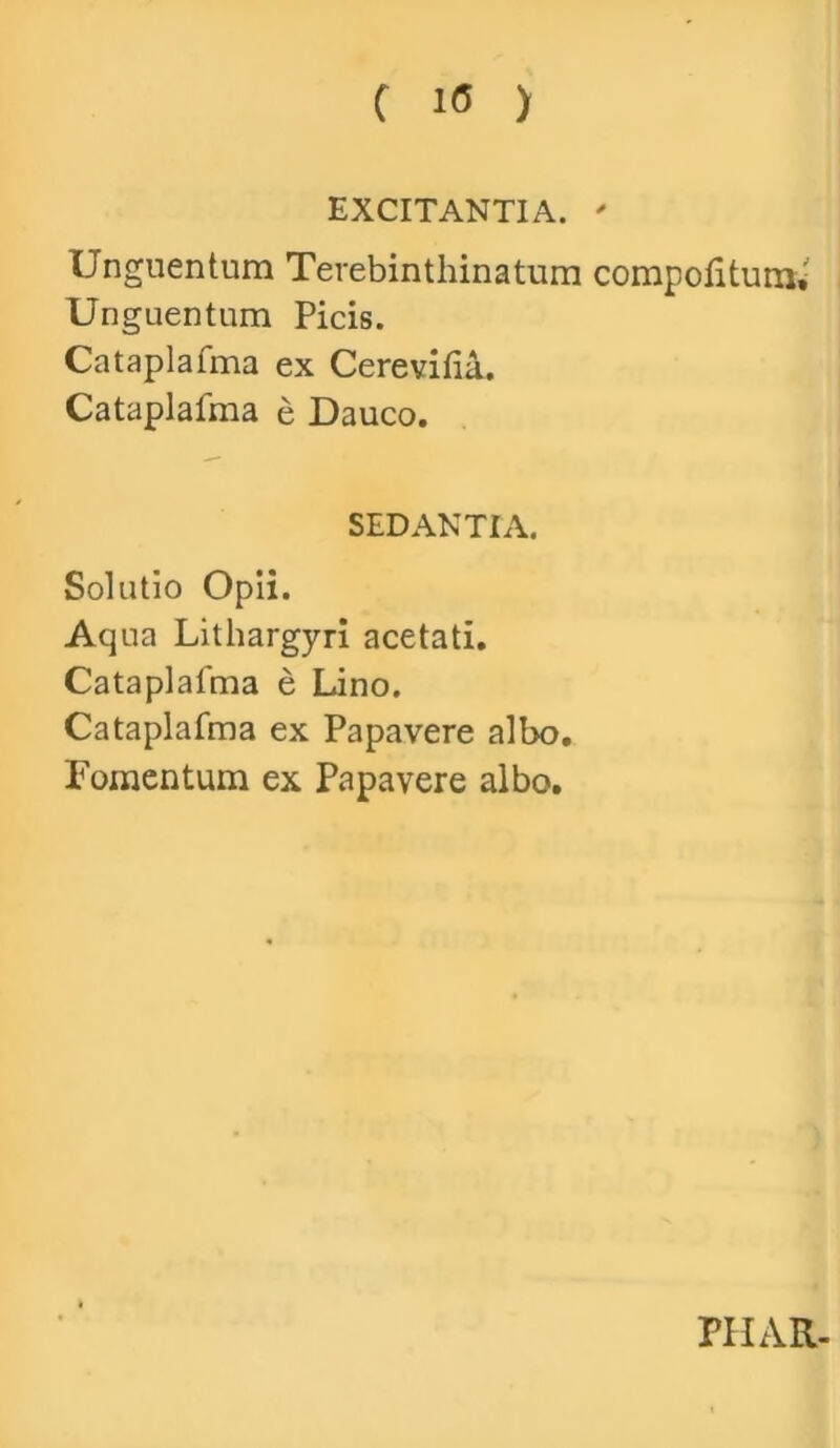 EXCITANTIA. ' Unguentum Terebinthinatum compotitum» Unguentum Picis. Cataplafma ex Cerevifia. Cataplafma e Dauco. SEDANTIA. Solutio Opii. Aqua Lithargyri acetati. Cataplafma e Lino. Cataplafma ex Papavere albo. Fomentum ex Papavere albo. PHAR-