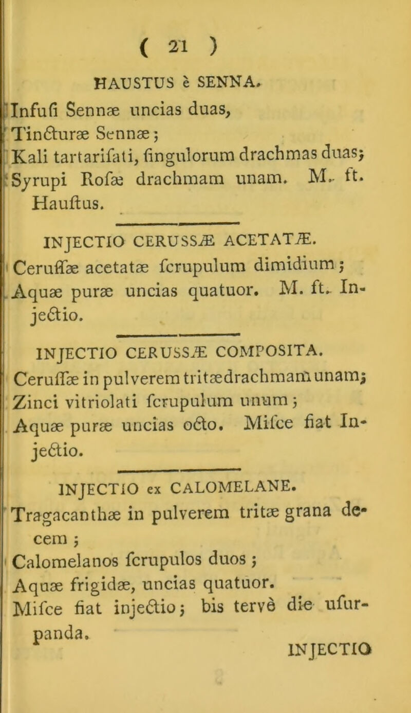 HAUSTUS e SENNA» Infufi Sennse uncias duas, Tindturae Sennse; Kali tartarifati, fingulorum drachmas duas; Syrupi Rofae drachmam unam. M- tt. Hauftus. INJECTIO CERUSSiE ACETAT7E. Ceruffse acetatae fcrupulum dimidium; Aquae purse uncias quatuor. M. ft. In- jedlio. INJECTIO CERUSSiE COMPOSITA. Ceruflae in pulverem tritaedrachmanlunam; Zinci vitriolati fcrupulum unum; Aquae purse uncias o6to. Miice fiat In- jedtio. INJECTIO ex CALOMELANE. Tragacanthae in pulverem tritae grana de* cem ; Calomelanos fcrupulos duos; Aquae frigidae, uncias quatuor. Mifce fiat injedlio; bis terve die ufur- panda. INJECTIO