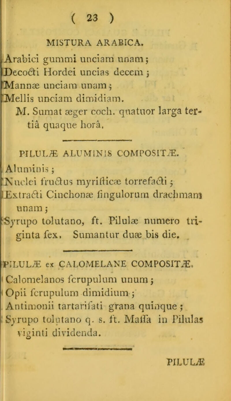 MISTURA ARABICA. Arabici gummi unciam unam; DecoCti Hordei uncias decem ; 'Mannae unciam unam ; ‘Mellis unciam dimidiam. M. Sumat aeger coeli, quatuor larga ter- tia quaque hora. PILULAE ALUMINIS COMPOSITiE. Aluminis; ‘JSiuclei fructus myritticae torrefacti; LExtra&i Cinchonae Ungulorum drachmam unam; •Syrupo tolutano, ft. Pilulae numero tri- ginta fex. Sumantur duae bis die. PILULAE ex CALOMELANE COMPOSITA. 1 Calomelanos fcrupulum unum; i Opii fcrupulum dimidium ; Antimonii tartarifati grana quinque ; : Syrupo tolutano q. s. ft. Malia in Pilulas viginti dividenda.