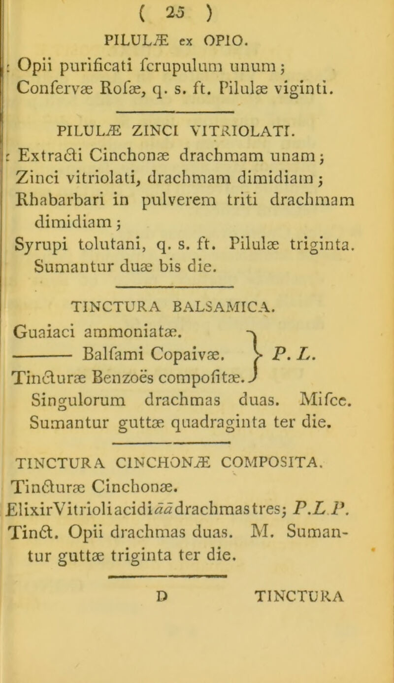 PILUL/E ex OPIO. : Opii purificati fcrupulum unum; Confervae Rofae, q. s. ft. Pilulae viginti. PILULiE ZINCI VITRIOLATI. : Extra6ti Cinchonae drachmam unam; Zinci vitriolati, drachmam dimidiam ; Rhabarbari in pulverem triti drachmam dimidiam; Syrupi tolutani, q. s. ft. Pilulae triginta. Sumantur duae bis die. TINCTURA BALSAMICA. Guaiaci ammoniatae. Tindlurae Benzoes compofitae. Singulorum drachmas duas. Mifce. Sumantur guttae quadraginta ter die. TINCTURA CINCHONiE COMPOSITA. Tin&urae Cinchonae. ElixirVitrioliacidi^drachmastres; P.L P. Tin6l. Opii drachmas duas. M. Suman- tur guttae triginta ter die. Balfami Copaivae. D TINCTURA