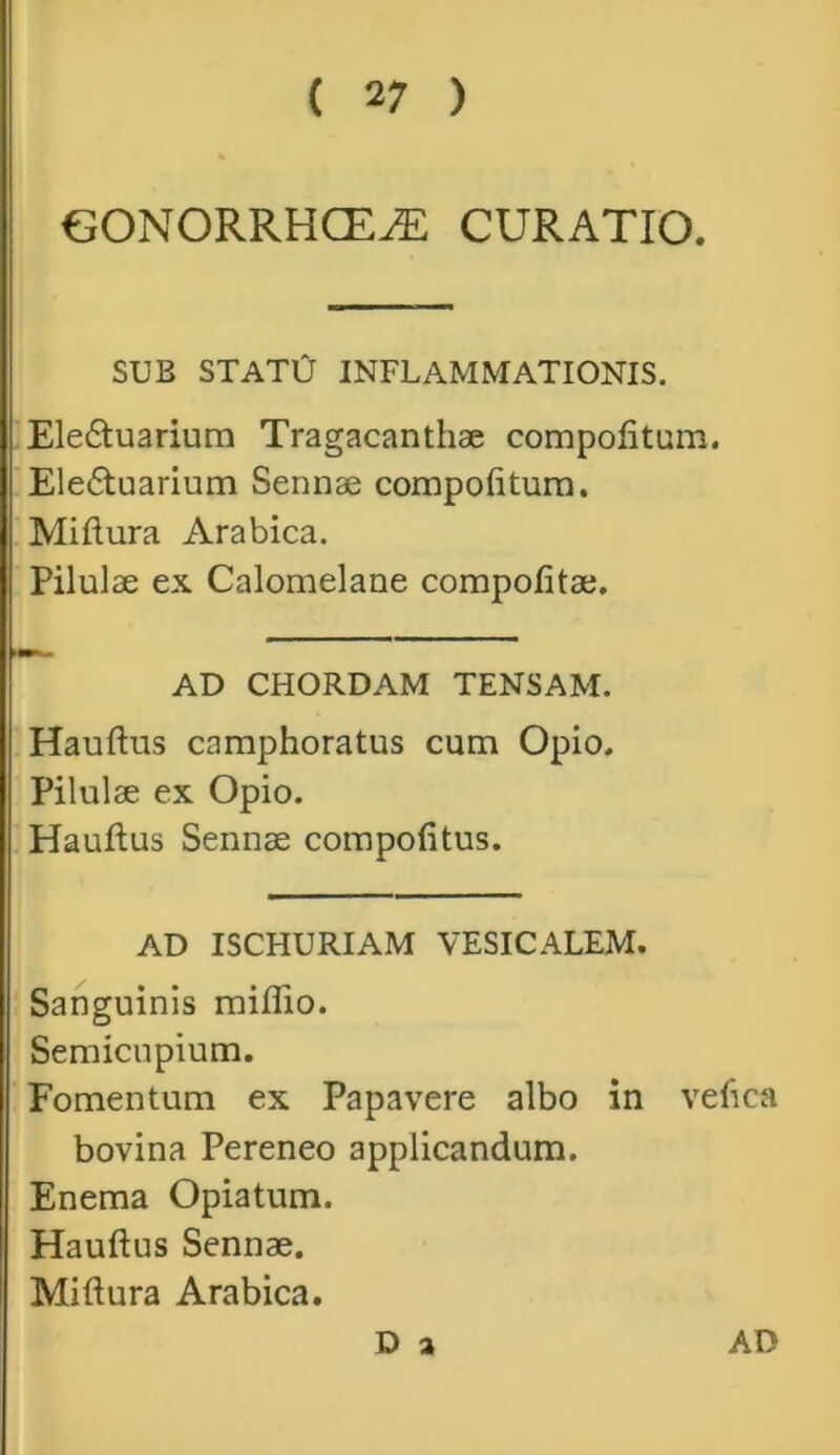 GONORRHOEAE CURATIO. SUB STATO INFLAMMATIONIS. Ele£tuarium Tragacanthae compotitum. Ele6tuarium Sennae compotitum. Miftura Arabica. Pilulae ex Calomelane compotitae. AD CHORDAM TENSAM. Hauftus camphoratus cum Opio. Pilulae ex Opio. Hauftus Sennae compotitus. AD ISCHURIAM VESICALEM. Sanguinis miflio. Semicupium. Fomentum ex Papavere albo in vetica bovina Pereneo applicandum. Enema Opiatum. Hauftus Sennae. Miftura Arabica. D 2 AD