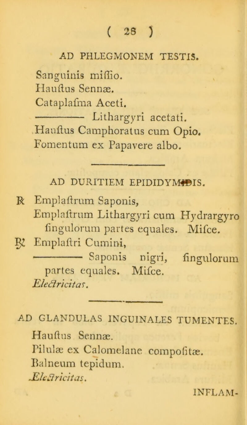 AD PHLEGMONEM TESTIS. Sanguinis miflio. Hauflus Sennas. Cataplafma Aceti. Lithargyri acetati. Hauflus Camphoratus cum Opio. Fomentum ex Papavere albo. AD DURITIEM EPIDIDYM4©IS. R Emplaftrum Saponis, Emplnftrum Lithargyri cum Hydrargyro fingulorum partes equales. Mifce. 52 Emplaflri Cumini, Saponis nigri, fingulorum partes equales. Mifce. Eleflricitar. AD GLANDULAS INGUINALES TUMENTES. Hauflus Sennae. Tilulae ex Calomelane compofitae. Balneum tepidum. JElcui ricti as. INFLAM-