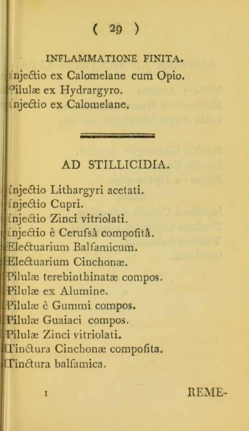 ( 2 0 ) INFLAMMATIONE FINITA. nje£lio ex Calomelane cura Opio. °ilulae ex Hydrargyro. .nje&io ex Calomelane. AD STILLICIDIA. tnje6tio Lithargyri acetati. Inje&io Cupri. 'njedio Zinci vitriolati. !nje<5tio e Cerufstt compotita. •Eledtuarium Balfamicum. Ele&uarium Cinchonae. Pilulae terebinthinatae compos. Pilulae ex Alumine. Pilulae e Gummi compos. Pilulae Guaiaci compos. Pilulae Zinci vitriolati. lXin£tura Cinchonae compotita. IPin&ura balfamica. i REME-