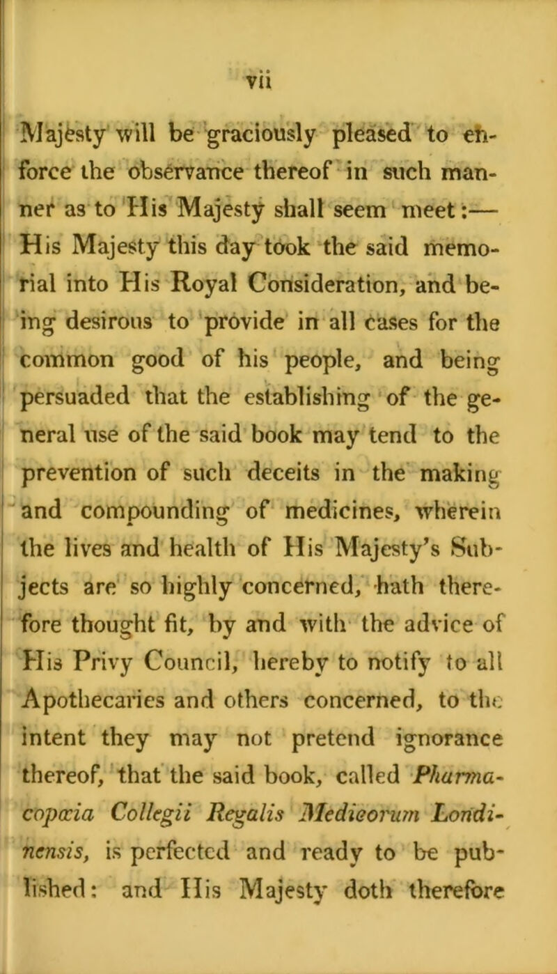 Majesty will be graciously pleased to eh- force the observance thereof in such man- ner as to His Majesty shall seem meet:— His Majesty this day took the said memo- rial into His Royal Consideration, and be- ing desirous to provide in ali cases for the common good of his people, and being persuaded tliat the establishing of the ge- neral use of the said book may tend to the prevention of such deceits in the making and compounding of medicines, wherein the lives and health of His Majesty’s Sub* jects are so highly concerned, hath there- fore thought fit, by and with the advice of His Privy Council, hereby to notify to ali Apothecaries and others concerned, to the intent they may not pretend ignorance thereof, that the said book, called Pharma- copccia Collegii Regalis Medieornm Londi- nensis, is perfected and ready to be pub- lished: and His Majesty doth therefore