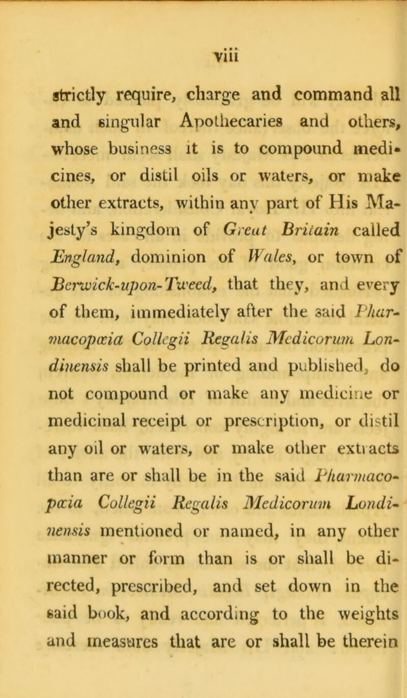 strictly require, charge and command all and 6ingular Apothecaries and others, whose business it is to compound medi- cines, or distil oils or waters, or make other extracts, within any part of His Ma- jesty’s kingdom of Greut Britain called England, dominion of Wales, or town of Bcrwick-upon-Tweed, that they, and every of them, immediately after the said Phar- macopma Collegii Regalis Medicorum Lon- dinensis sball be printed and published, do not compound or make any medicine or medicinal receipt or prescription, or distil any oil or waters, or make other extiacts than are or shall be in the said Bharmaeo- pccia Collegii Regalis Medicorum Londi- nensis mentioned or named, in any other manner or form than is or shall be di- rected, prescribed, and set down in the said book, and according to the weights and measures that are or shall be therein