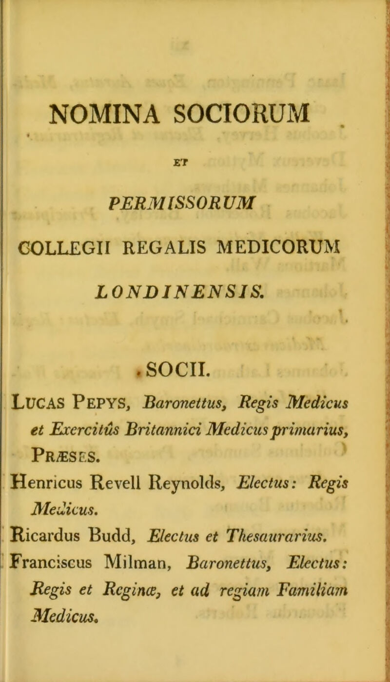 NOMINA SOCIORUM ET PERMISSORUM COLLEGII REGALIS MEDICORUM LONDINENSIS. i t f J .SOCII. LUCAS PePYS, Baronettus, Regis Medicus et Exercitus Britannici Medicus primarius, Praeses. Henricus Revell Reynolds, Electus: Regis Medicus. Ricardus Budd, Electus et Thesaurarius. Franciscus Milman, Baronettus, Electus: Regis et Rcgince, et ad regiam Familiam Medicus.
