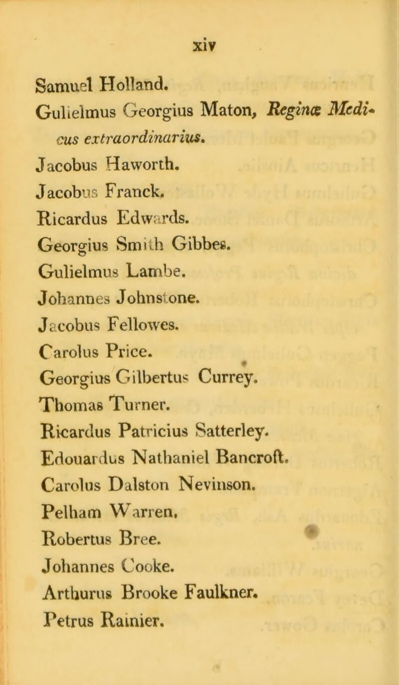 Samuel Holland. Gulielmus Georgius Maton, Regince Medi- cus extraordinarius. Jacobus Haworth. Jacobus Franck. Ricardus Edwards. Georgius Smith Gibbes. Gulielmus Lambe. Jobannes Johnslone. Jacobus Fellowes. Carolus Pi’ice. Georgius Gilbertus Currey. Thomas Turner. Ricardus Patricius Satterley. Edouardus Nathaniel Bancroflt. Carolus Dalston Nevinson. Pelham Warren, Robertus Bree. Jobannes Cooke. Artburus Brooke Faulkner. Petrus Rainier.