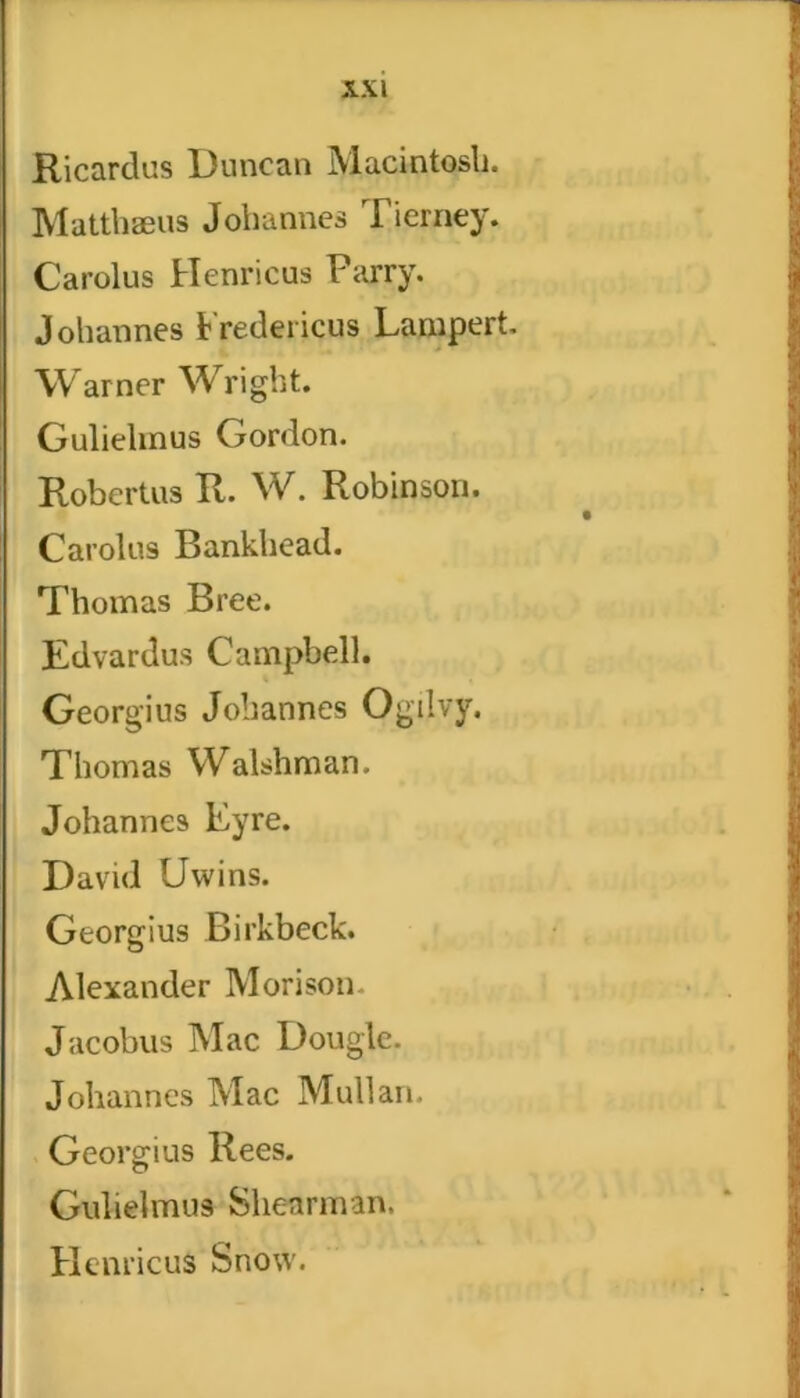 Ricardus Duncan Macintosh. Matthaeus Johannes Tierney. Carolus Henricus Parry. Johannes tredericus Lampert. Warner Wright. Guliehnus Gordon. Robertus R. W. Robinson. Carolus Bankhead. Thomas Bree. Edvardus Campbell. Georgius Johannes Ogilvy. Thomas Walshman. Johannes Eyre. David Uwins. Georgius Birkbeck. Alexander Morison Jacobus Mac Dougle. Johannes Mac Mullan. Georgius Rees. Guliehnus Shenrman, Hernicus Snow.