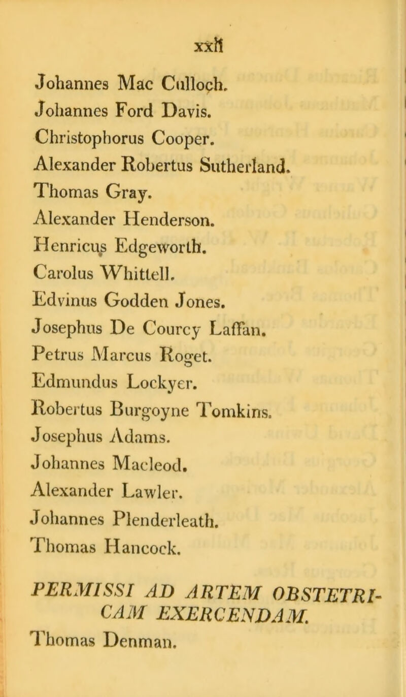 xxit Johannes Mac Culloch. Johannes Ford Davis. Christophorus Cooper. Alexander Robertus Sutherland. Thomas Gray. Alexander Henderson. Henricus Edgeworth. Carolus Whittell. Edvinus Godden Jones. Josephus De Courcy Ladan. Petrus Marcus Roget. Edmundus Lockyer. Robertus Burgoyne Tomkins. Josephus Adams. Johannes Maeleod. Alexander Lawler. Johannes Plenderleath. Thomas Hancock. PERMISSI AD ARTEM OBSTETRI- CAM EXERCENDAM. Thomas Denman.